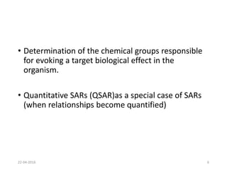 • Determination of the chemical groups responsible
for evoking a target biological effect in the
organism.
• Quantitative SARs (QSAR)as a special case of SARs
(when relationships become quantified)
22-04-2016 6
 