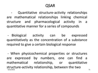 - Quantitative structure-activity relationships
are mathematical relationships linking chemical
structure and pharmacological activity in a
quantitative manner for a series of compounds
- Biological activity can be expressed
quantitatively as the concentration of a substance
required to give a certain biological response
- When physicochemical properties or structures
are expressed by numbers, one can find a
mathematical relationship, or quantitative
structure-activity relationship, between the two
QSAR
4/22/2016 71
 