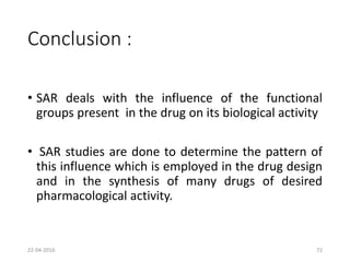 Conclusion :
• SAR deals with the influence of the functional
groups present in the drug on its biological activity
• SAR studies are done to determine the pattern of
this influence which is employed in the drug design
and in the synthesis of many drugs of desired
pharmacological activity.
22-04-2016 72
 