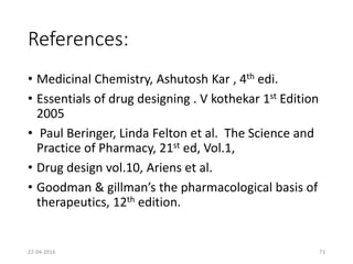 References:
• Medicinal Chemistry, Ashutosh Kar , 4th edi.
• Essentials of drug designing . V kothekar 1st Edition
2005
• Paul Beringer, Linda Felton et al. The Science and
Practice of Pharmacy, 21st ed, Vol.1,
• Drug design vol.10, Ariens et al.
• Goodman & gillman’s the pharmacological basis of
therapeutics, 12th edition.
22-04-2016 73
 