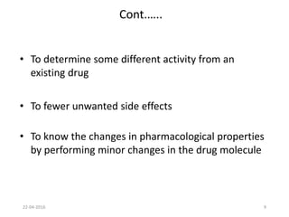 9
Cont.…..
• To determine some different activity from an
existing drug
• To fewer unwanted side effects
• To know the changes in pharmacological properties
by performing minor changes in the drug molecule
22-04-2016
 