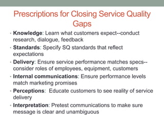 Prescriptions for Closing Service Quality
                      Gaps
• Knowledge: Learn what customers expect--conduct
    research, dialogue, feedback
•   Standards: Specify SQ standards that reflect
    expectations
•   Delivery: Ensure service performance matches specs--
    consider roles of employees, equipment, customers
•   Internal communications: Ensure performance levels
    match marketing promises
•   Perceptions: Educate customers to see reality of service
    delivery
•   Interpretation: Pretest communications to make sure
    message is clear and unambiguous
 