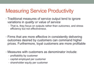 Measuring Service Productivity
• Traditional measures of service output tend to ignore
 variations in quality or value of service
  • That is, they focus on outputs rather than outcomes, and stress
   efficiency but not effectiveness.


• Firms that are more effective in consistently delivering
 outcomes desired by customers can command higher
 prices. Furthermore, loyal customers are more profitable

• Measures with customers as denominator include:
  • profitability by customer
  • capital employed per customer
  • shareholder equity per customer
 