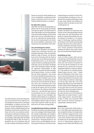 welt vollerArbeitslast, tyrannischenVorgesetzen
und zuviel psychischem Druck. Dabei kann es
eine Strategie sein, bewusst nicht (!) mehr gegen
die Widrigkeiten zu kämpfen und Stress statt-
dessen als normalen Bestandteil des Lebens zu
betrachten.Gleiches empfiehlt beispielsweise der
Heidelberger Paartherapeut Arnold Retzer, der
Paaren rät, ihre Ehe von unrealistisch-verwöhn-
tenAnsichten zu entfrachten und wieder zu men-
schengemäßen, erwachsenen Anspruchshaltun-
gen zu gelangen. Dabei prägte Retzer den Begriff
der Resignativen Reife. Es gelte, den Partner zu
akzeptieren, wie er ist (zu resignieren). Dies soll
man aber mit Würde und Achtung tun (Reife). Es
könnte eine Lösung für manche Mediziner sein,
sich von unrealistischen, zu idealisierten Vorstel-
lungen zu entfrachten und sich mit der vorge-
fundenen Realität konstruktiv zu arrangieren.
Die Opferrolle verlassen
Opfer fühlen sich überall und ständig hilflos aus-
geliefert. Wer die Lösung ständig vom Manage-
ment oder dem eigenen Chef erwartet (denen in
vielen Fällen übrigens auch die Hände gebunden
sind), braucht andere Strategien, die eher auf das
eigene Innere und das soziale Miteinander zie-
len, als von anderswoher die Heilung erhoffen.
Wer also lernt, Verantwortung für sein Innenle-
ben und sein Sozialleben zu übernehmen, ist der
Lösung schon einen wesentlichen Schritt näher.
Sinn und Salutogenese stärken
Das Konzept der Salutogenese des Medizinso-
ziologen Aaron Antonovsky untersucht, was
Gesundheit begünstigt, erhält und unterstützt.
Mediziner fragen oft danach, was Menschen
krank macht, Antonovsky dreht den Spieß um
und untersucht, was den Menschen gesund hält.
Im Wesentlichen geht es um die aktive Anpas-
sung des Einzelnen an jeweilige dynamischeVer-
änderungen und das konstruktive Bewältigen
selbst schwer belastender Einflüsse. Besonders
das sogenannte Kohärenzgefühl ist dabei
wesentlich: Es beschreibt die erlebte Sinnhaftig-
keit der eigenen Existenz: „Ich bin am richtigen
Platz. Hier werde ich gebraucht.“ Dass man das
für sich nicht unbedingt leicht beantworten kann,
ist besonders dann verständlich, wenn man sich
nur als Kostenfaktor und Zahlenlieferant fühlt.
Dann braucht ein Arzt den Blick für das Wesent-
liche, weil er oder sie bestimmt nicht in erster
Linie für den kaufmännischen Direktor dort arbei-
tet oder für den eigenen Chef. Ein Arzt arbeitet
für die Patienten. Eine erfahrene Chefärztin for-
mulierte es so: „Am Ende jedenTages nehme ich
mir zehn Minuten Zeit, um zu einem dankbaren
Patienten zu gehen. Ich muss sichergehen, dass
der Patient wirklich dankbar ist. Zu undankbaren
Nörglern gehe ich nicht. Diese zehn Minuten mit
einem dankbaren Patienten zeigen mir, wofür ich
meinen Beruf eigentlich ausübe. Das gibt mir
Kraft und Sinn für meinen stressigen Alltag.“
Gesundheitskonzept: Positives Leadership
Die Effekte eines positiven Gesundheitsmanage-
ments sind unschlagbar: Mehr Arbeitszufrieden-
heit, weniger Krankheitstage, mehr Produktivi-
tät, bessere Kooperation,bessere Rendite.Beson-
ders der Ansatz des Positive Leadership des US-
amerikanischen Managementprofessor Kim
Cameron sucht in vier Konstellationen eine Ver-
besserung der Performance und erforscht positi-
veAbweichungen von der Norm. Sein Fazit: Posi-
tive Kommunikation, Vermittlung von Sinn, ein
positives Klima und positive Beziehungen sorgen
für mehr soziale Stabilität, Stressreduktion und
Sinnerhalt. Greifen wir die Ideen aus dem Positi-
ven Management auf:
Positive Kommunikation
Besonders die Arbeiten des Paarforschers John
Gottman und des Führungspsychologen Marcial
Losada weisen nach, dass beispielsweise mehr
positive als negative Kommunikation (bei Losa-
da mindestens im Verhältnis 3:1, bei Gottman
sogar 5:1) Beziehungen langfristig stabilisiert.
Das Phänomen ist für klinische Zusammenarbeit
besonders interessant, wenn es darum geht, mit-
einander zu kooperieren und weniger zu konkur-
rieren. Positive, gewaltarme Kommunikation
allerdings will mühsam erlernt werden. Interne
Kurse und Coaching können Wunder bewirken.
Vermittlung von Sinn
Es gilt, sich selbst zu fragen, wofür und wozu
man jedenTag in die Klinik geht:Was ist der Sinn
meinerTätigkeit?Wer diese Frage für sich beant-
worten kann, lebt resilienter und kohärent im
Hier und Jetzt. Wer die Sinnfrage für sich nicht
beantworten kann, wünscht sich eine bessere
Vergangenheit wieder her („Früher war alles bes-
ser!“) oder erhofft sich ein zukünftig schöneres
Paradies („Wenn ich erst mal..., dann...“). Beides
geht an der Wirklichkeit im Jetzt vorbei. Es gilt,
sich die eigene Berufsidentität mit gesundem
Selbstwert und Selbststolz In Erinnerung zu rufen
und in den Alltag zu transferieren. Einige Fragen
am Ende des Tages helfen: Was ist mir heute
gelungen?Worauf bin ich heute stolz?Wofür will
ich heute danken? Welche Begegnungen haben
mit gut getan? Was hat heute mein Interesse
geweckt?Was habe ich heute gelernt?Worin bin
ich heute einen Schritt weitergekommen?
Wir sollen den Fokus nicht auf die Defizite des
Alltags lenken (wir werden verlieren!), sondern
auf die „happy moments“, die positiven Abwei-
chungen im Alltag. Einen bessernden Effekt
haben Forscher der Positiven Psychologie in
Langzeitstudien nachweisen können.
Positives Klima
Wer in einem inspirierenden Umfeld arbeitet, in
dem er seine Stärken jeden Tag einbringen kann,
kann sich glücklich schätzen. Das Gallup-Institut
stellt im jährlichen Engagement-Index immer
wieder heraus, dass sich deutsche Arbeitnehmer
in ihren Firmen emotional nicht zuhause fühlen.
Das betrifft auch das Gesundheitswesen.Viel zu
viel wird in Organisationen gejammert und
geklagt, was alles schlecht läuft, defizitär ist und
STRESSMANAGEMENT 021
 