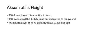 Aksum at its Height
• 330- Ezana turned his attention to Kush
• 350- conquered the Kushites and burned meroe to the ground.
• The kingdom was at its height between A.D. 325 and 360
 