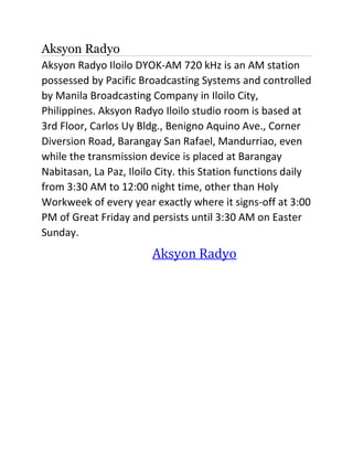 Aksyon Radyo
Aksyon Radyo Iloilo DYOK-AM 720 kHz is an AM station
possessed by Pacific Broadcasting Systems and controlled
by Manila Broadcasting Company in Iloilo City,
Philippines. Aksyon Radyo Iloilo studio room is based at
3rd Floor, Carlos Uy Bldg., Benigno Aquino Ave., Corner
Diversion Road, Barangay San Rafael, Mandurriao, even
while the transmission device is placed at Barangay
Nabitasan, La Paz, Iloilo City. this Station functions daily
from 3:30 AM to 12:00 night time, other than Holy
Workweek of every year exactly where it signs-off at 3:00
PM of Great Friday and persists until 3:30 AM on Easter
Sunday.
Aksyon Radyo
 