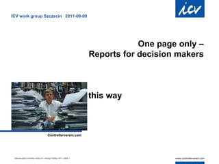 ICV work group Szczecin 2011-09-09




                                                                                      One page only –
                                                                          Reports for decision makers
                                                                                                    .




                                                                          this way
                                                                                 .




                                           Controllerverein.com




 Internationaler Controller Verein eV | Herwig Friedag | 2011 | Seite 1
 