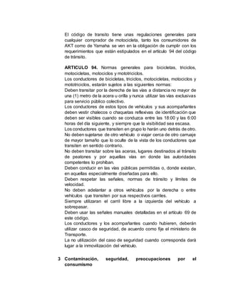 El código de transito tiene unas regulaciones generales para
cualquier comprador de motocicleta, tanto los consumidores de
AKT como de Yamaha se ven en la obligación de cumplir con los
requerimientos que están estipulados en el artículo 94 del código
de tránsito.
ARTICULO 94. Normas generales para bicicletas, triciclos,
motocicletas, motociclos y mototriciclos.
Los conductores de bicicletas, triciclos, motocicletas, motociclos y
mototriciclos, estarán sujetos a las siguientes normas:
Deben transitar por la derecha de las vías a distancia no mayor de
una (1) metro de la acera u orilla y nunca utilizar las vías exclusivas
para servicio público colectivo.
Los conductores de estos tipos de vehículos y sus acompañantes
deben vestir chalecos o chaquetas reflexivas de identificación que
deben ser visibles cuando se conduzca entre las 18:00 y las 6:00
horas del día siguiente, y siempre que la visibilidad sea escasa.
Los conductores que transiten en grupo lo harán uno detrás de otro.
No deben sujetarse de otro vehículo o viajar cerca de otro carruaje
de mayor tamaño que lo oculte de la vista de los conductores que
transiten en sentido contrario.
No deben transitar sobre las aceras, lugares destinados al tránsito
de peatones y por aquellas vías en donde las autoridades
competentes lo prohíban.
Deben conducir en las vías públicas permitidas o, donde existan,
en aquellas especialmente diseñadas para ello.
Deben respetar las señales, normas de tránsito y límites de
velocidad.
No deben adelantar a otros vehículos por la derecha o entre
vehículos que transiten por sus respectivos carriles.
Siempre utilizaran el carril libre a la izquierda del vehículo a
sobrepasar.
Deben usar las señales manuales detalladas en el artículo 69 de
este código.
Los conductores y los acompañantes cuando hubieren, deberán
utilizar casco de seguridad, de acuerdo como fije el ministerio de
Transporte.
La no utilización del caso de seguridad cuando corresponda dará
lugar a la inmovilización del vehículo.
3 Contaminación, seguridad, preocupaciones por el
consumismo
 