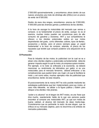 2´000.000 aproximadamente; y encontramos ahora dentro de sus
nuevos productos una moto de cilindraje alto (250cc) con un precio
de venta de 8´500.000.
Dentro de esos dos rangos, encontramos precios de 3´000.000,
4´000.000 para las diversas gamas y preferencia de los clientes.
A la hora de escoger la motocicleta del mercado que vamos a
comprar, si es fundamental el precio de venta, aunque no es el
esencia, muchas motos pueden ser económicas pero de alto
consumo de gasolina y viceversa. AKT y sus competidores le
ofrecen a los clientes potenciales estilos en sus motos
dependiendo del gusto, como diferentes colores, tipos de llantas,
accesorios y demás, pero el precio siempre juega un papel
fundamental a la hora de comprar, además, el precio de los
repuestos que tendré que comprar posterior a la adquisición de la
moto.
D Promoción
Para la industria de las motos, la publicidad con la cual se va a
atraer a los clientes objetivo y potenciales es fundamental, debe de
generar impacto según lo que la moto y la empresa quiera mostrar.
Por ejemplo, si la moto va enfocada a la economía, se deberá
mencionar su rendimiento de kilómetros por galón; si es una
motocicleta para el mercado femenino, deberá enfocarse a las
complicaciones que pueden tener una mujer y lo que le facilitara la
moto; y así como estos, muchos ejemplos más de publicidad que
encontramos dentro de esta industria.
El posicionamiento de la marca AKT ha sido posible mediante las
estrategias publicitarias que han implementado para sus motos, el
caso más relevante, es utilizar a la figura pública J Balvin para
atrapar a los clientes más jóvenes.
“poder a tu alcance” es el slogan de AKT motos, es una frase que
dice mucho, exactamente habla de lo que una persona puede
encontrar al comprar una motocicleta AKT, ya que son motos de
buena calidad, al alcance del mercado de clase media-baja.
Consideramos que es pertinente la razón de ese slogan, que se
enfoca en su mercado objetivo, pero no discrimina a la entrada de
mercados potenciales.
 