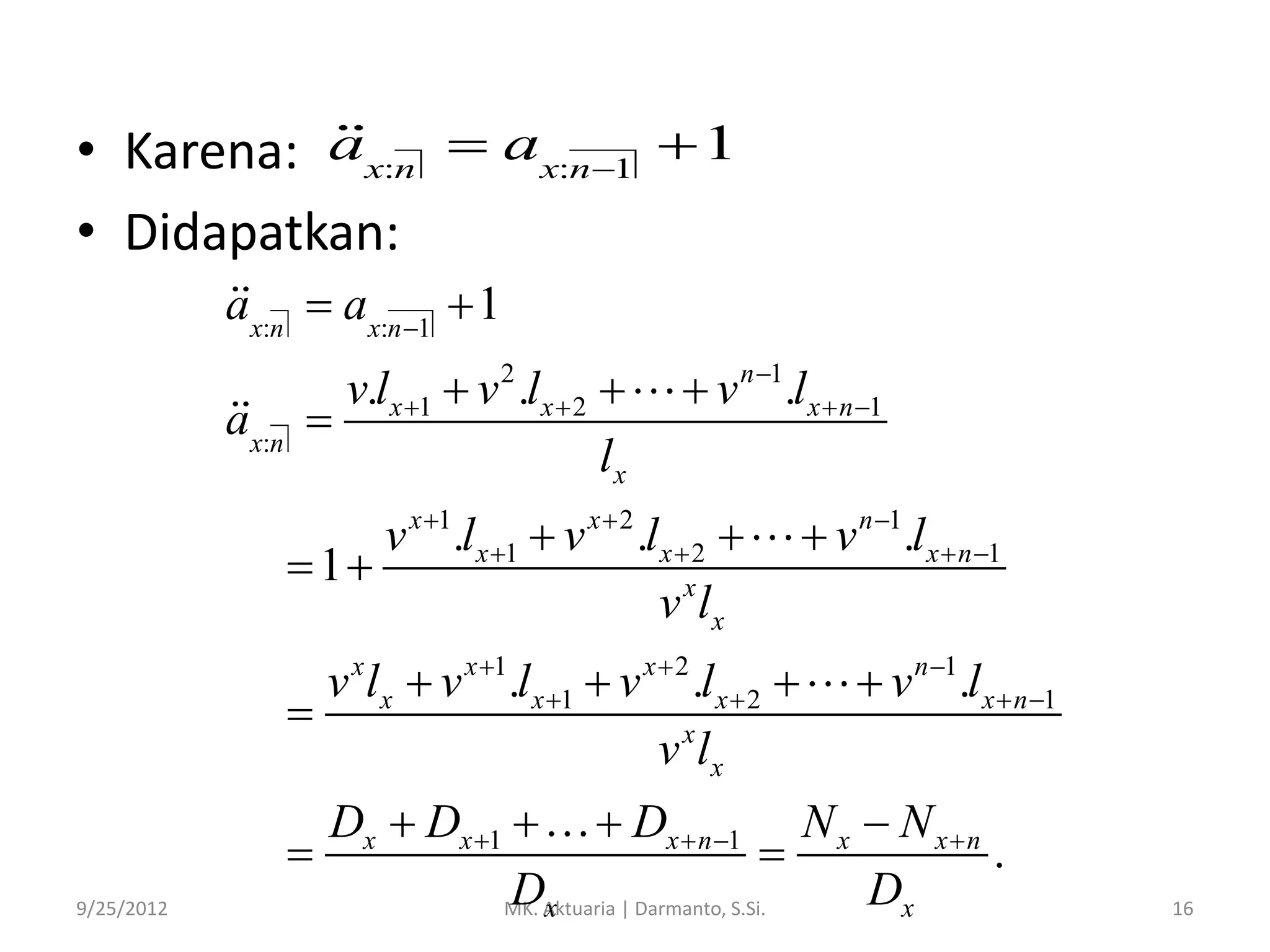 • Karena: ax:n  ax:n1  1
• Didapatkan:
ax:n  ax:n 1  1
ax:n

v.lx 1  v 2 .lx  2 

lx

 v n 1.lx  n 1

v x 1.lx 1  v x  2 .lx  2 
 1
v x lx
v x lx  v x 1.lx 1  v x  2 .l x  2 

v x lx
9/25/2012

 v n 1.lx  n 1
 v n 1.l x  n 1

Dx  Dx 1   Dx  n 1 N x  N x  n


.
Dx
Dx
MK. Aktuaria | Darmanto, S.Si.

16

 