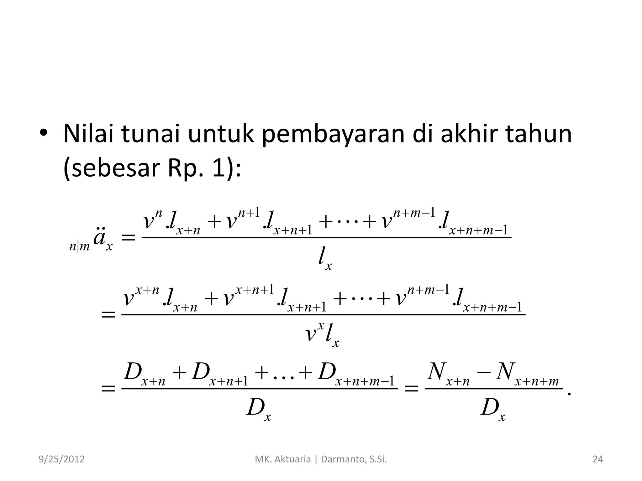 • Nilai tunai untuk pembayaran di akhir tahun
(sebesar Rp. 1):
n 1

v .lx  n  v .lx  n 1 
n|m ax 
lx
n

v x  n .lx  n  v x  n 1.lx  n 1 

v x lx
Dx  n  Dx  n 1 

Dx
9/25/2012

v

n  m 1

.lx  n  m 1

 v n  m 1.lx  n  m 1

 Dx  n  m 1

MK. Aktuaria | Darmanto, S.Si.

N xn  N xnm

.
Dx
24

 