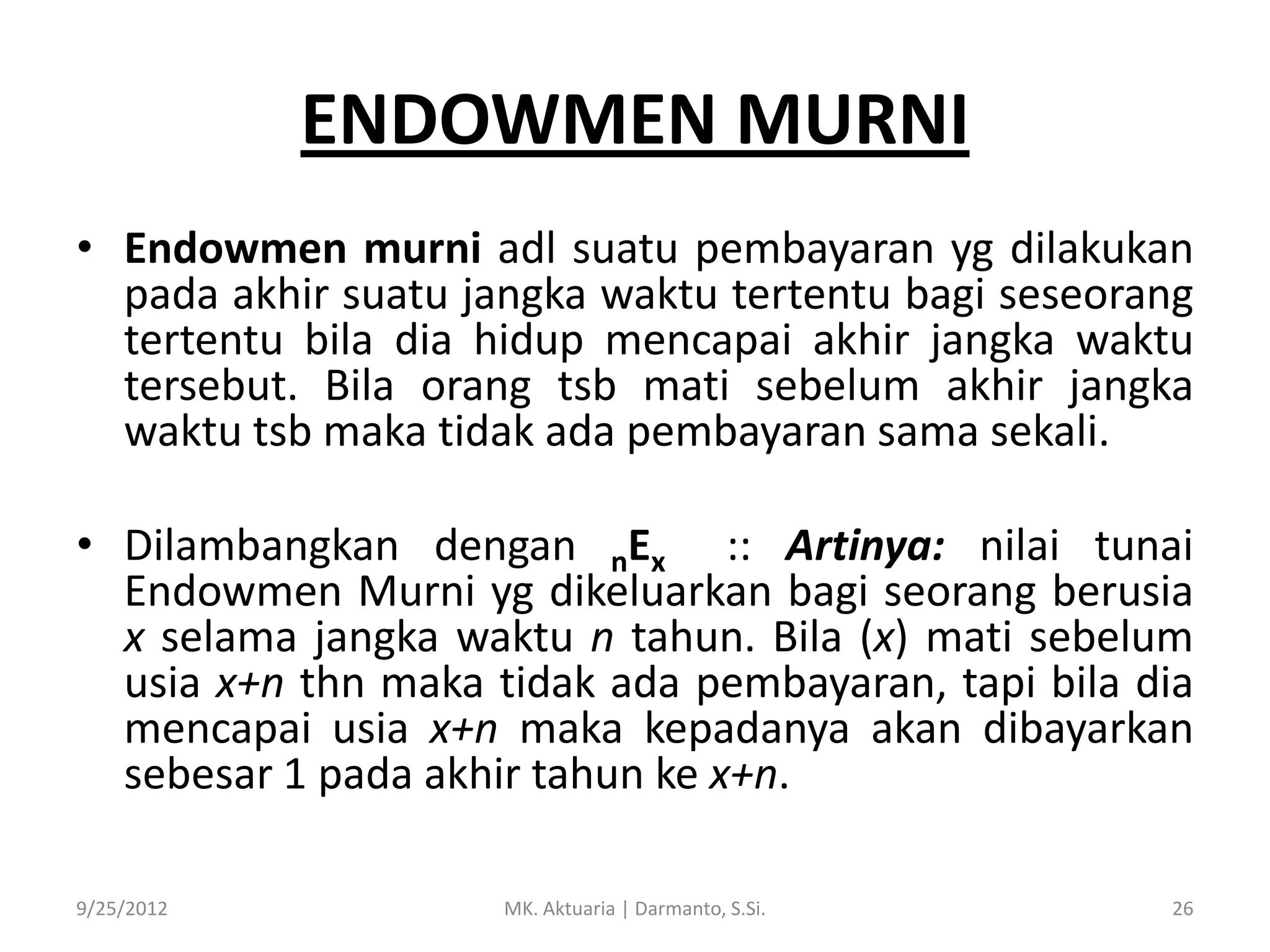 ENDOWMEN MURNI
• Endowmen murni adl suatu pembayaran yg dilakukan
pada akhir suatu jangka waktu tertentu bagi seseorang
tertentu bila dia hidup mencapai akhir jangka waktu
tersebut. Bila orang tsb mati sebelum akhir jangka
waktu tsb maka tidak ada pembayaran sama sekali.
• Dilambangkan dengan nEx :: Artinya: nilai tunai
Endowmen Murni yg dikeluarkan bagi seorang berusia
x selama jangka waktu n tahun. Bila (x) mati sebelum
usia x+n thn maka tidak ada pembayaran, tapi bila dia
mencapai usia x+n maka kepadanya akan dibayarkan
sebesar 1 pada akhir tahun ke x+n.
9/25/2012

MK. Aktuaria | Darmanto, S.Si.

26

 