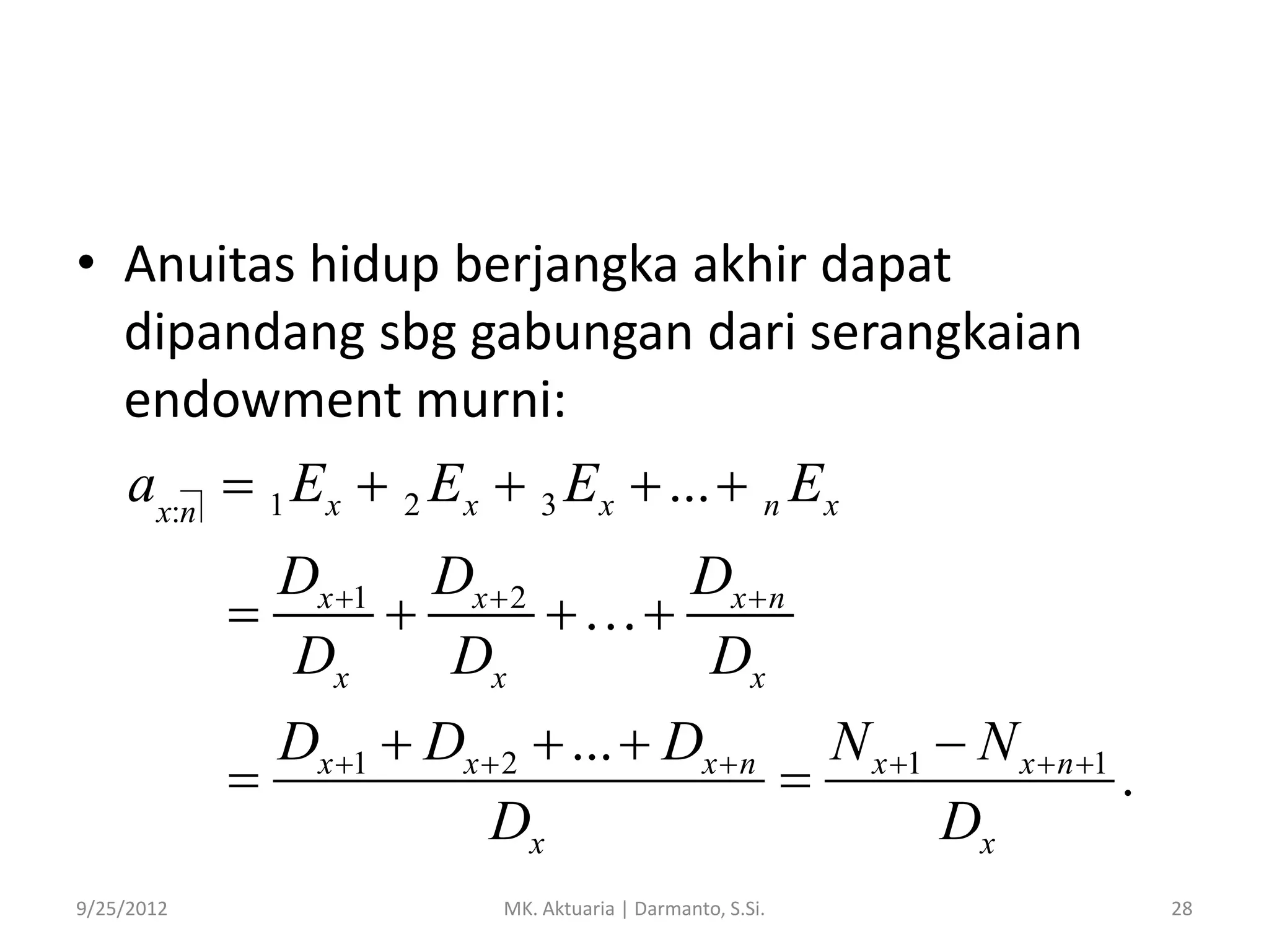 • Anuitas hidup berjangka akhir dapat
dipandang sbg gabungan dari serangkaian
endowment murni:
ax:n  1 Ex  2 Ex  3 Ex  ...  n Ex
Dx 1 Dx  2



Dx
Dx

Dx  n

Dx

Dx 1  Dx  2  ...  Dx  n N x 1  N x  n 1


.
Dx
Dx
9/25/2012

MK. Aktuaria | Darmanto, S.Si.

28

 