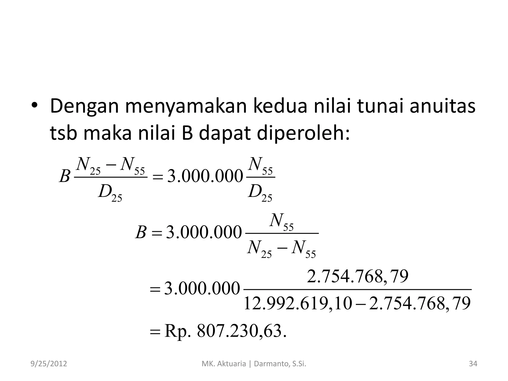 • Dengan menyamakan kedua nilai tunai anuitas
tsb maka nilai B dapat diperoleh:
N 25  N 55
N 55
B
 3.000.000
D25
D25
N 55
B  3.000.000
N 25  N 55
2.754.768, 79
 3.000.000
12.992.619,10  2.754.768, 79
 Rp. 807.230,63.
9/25/2012

MK. Aktuaria | Darmanto, S.Si.

34

 