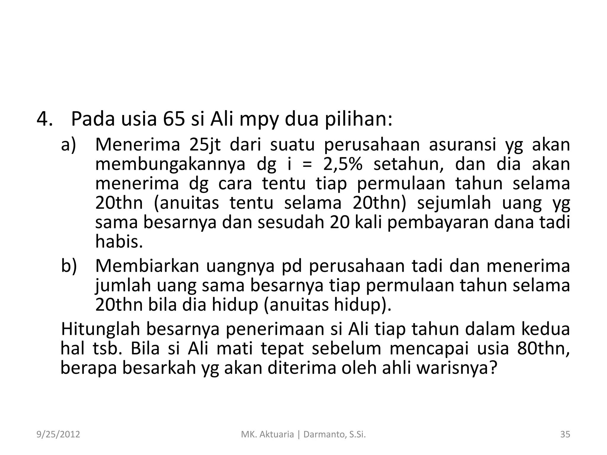 4. Pada usia 65 si Ali mpy dua pilihan:
a) Menerima 25jt dari suatu perusahaan asuransi yg akan
membungakannya dg i = 2,5% setahun, dan dia akan
menerima dg cara tentu tiap permulaan tahun selama
20thn (anuitas tentu selama 20thn) sejumlah uang yg
sama besarnya dan sesudah 20 kali pembayaran dana tadi
habis.
b) Membiarkan uangnya pd perusahaan tadi dan menerima
jumlah uang sama besarnya tiap permulaan tahun selama
20thn bila dia hidup (anuitas hidup).
Hitunglah besarnya penerimaan si Ali tiap tahun dalam kedua
hal tsb. Bila si Ali mati tepat sebelum mencapai usia 80thn,
berapa besarkah yg akan diterima oleh ahli warisnya?

9/25/2012

MK. Aktuaria | Darmanto, S.Si.

35

 