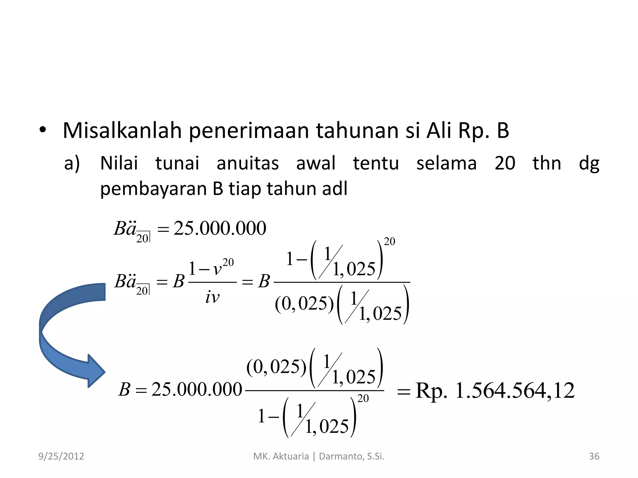 • Misalkanlah penerimaan tahunan si Ali Rp. B
a) Nilai tunai anuitas awal tentu selama 20 thn dg
pembayaran B tiap tahun adl
Ba20  25.000.000
Ba20

1 v
B
iv

20



1 1
1, 025
B
(0, 025) 1
1, 025

B  25.000.000





(0, 025) 1
1, 025



1 1
1, 025
9/25/2012



20





20

MK. Aktuaria | Darmanto, S.Si.



 Rp. 1.564.564,12
36

 