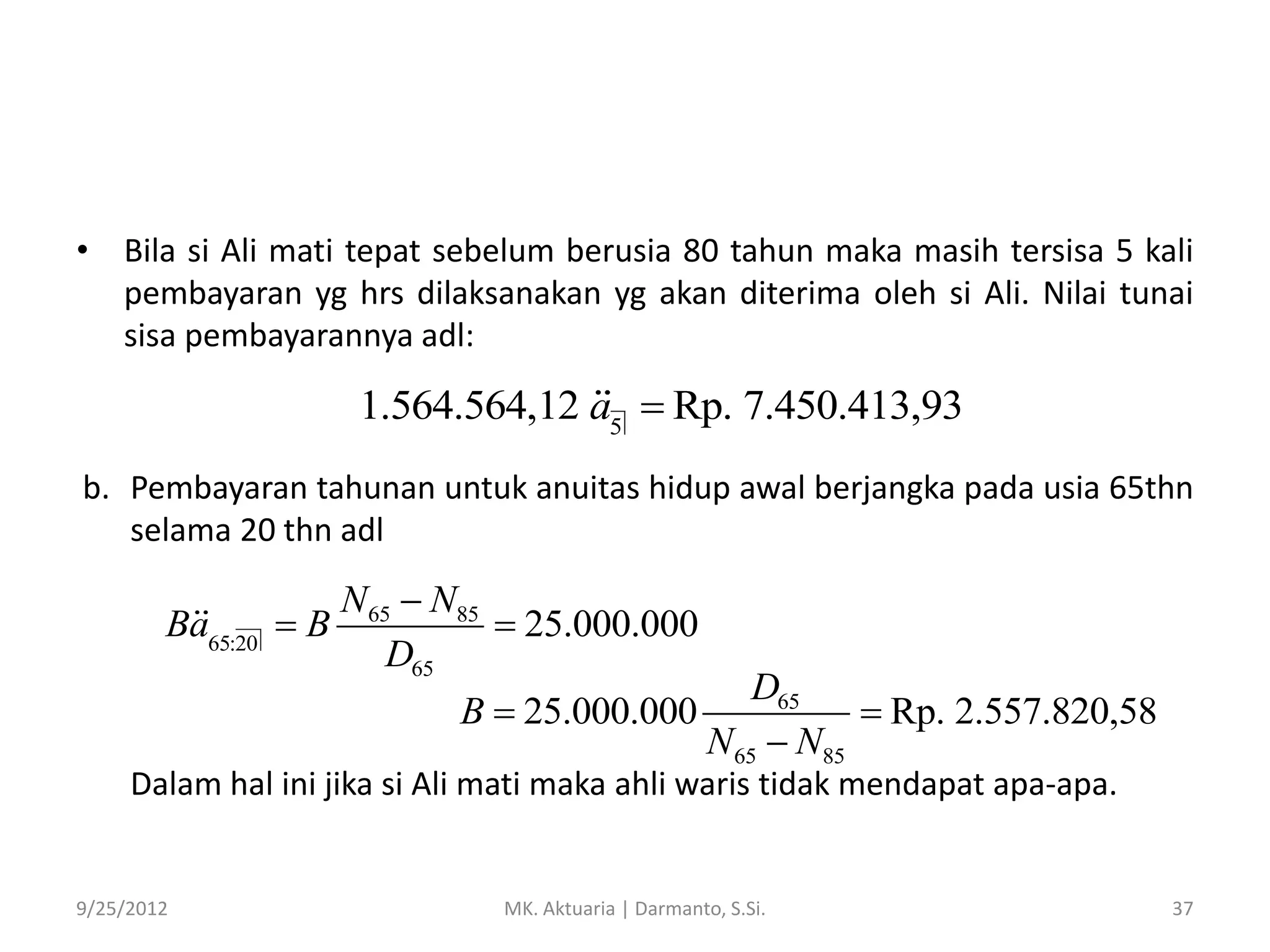 • Bila si Ali mati tepat sebelum berusia 80 tahun maka masih tersisa 5 kali
pembayaran yg hrs dilaksanakan yg akan diterima oleh si Ali. Nilai tunai
sisa pembayarannya adl:

1.564.564,12 a5  Rp. 7.450.413,93
b. Pembayaran tahunan untuk anuitas hidup awal berjangka pada usia 65thn
selama 20 thn adl

Ba65:20

N65  N85
B
 25.000.000
D65
B  25.000.000

D65
 Rp. 2.557.820,58
N65  N85

Dalam hal ini jika si Ali mati maka ahli waris tidak mendapat apa-apa.

9/25/2012

MK. Aktuaria | Darmanto, S.Si.

37

 