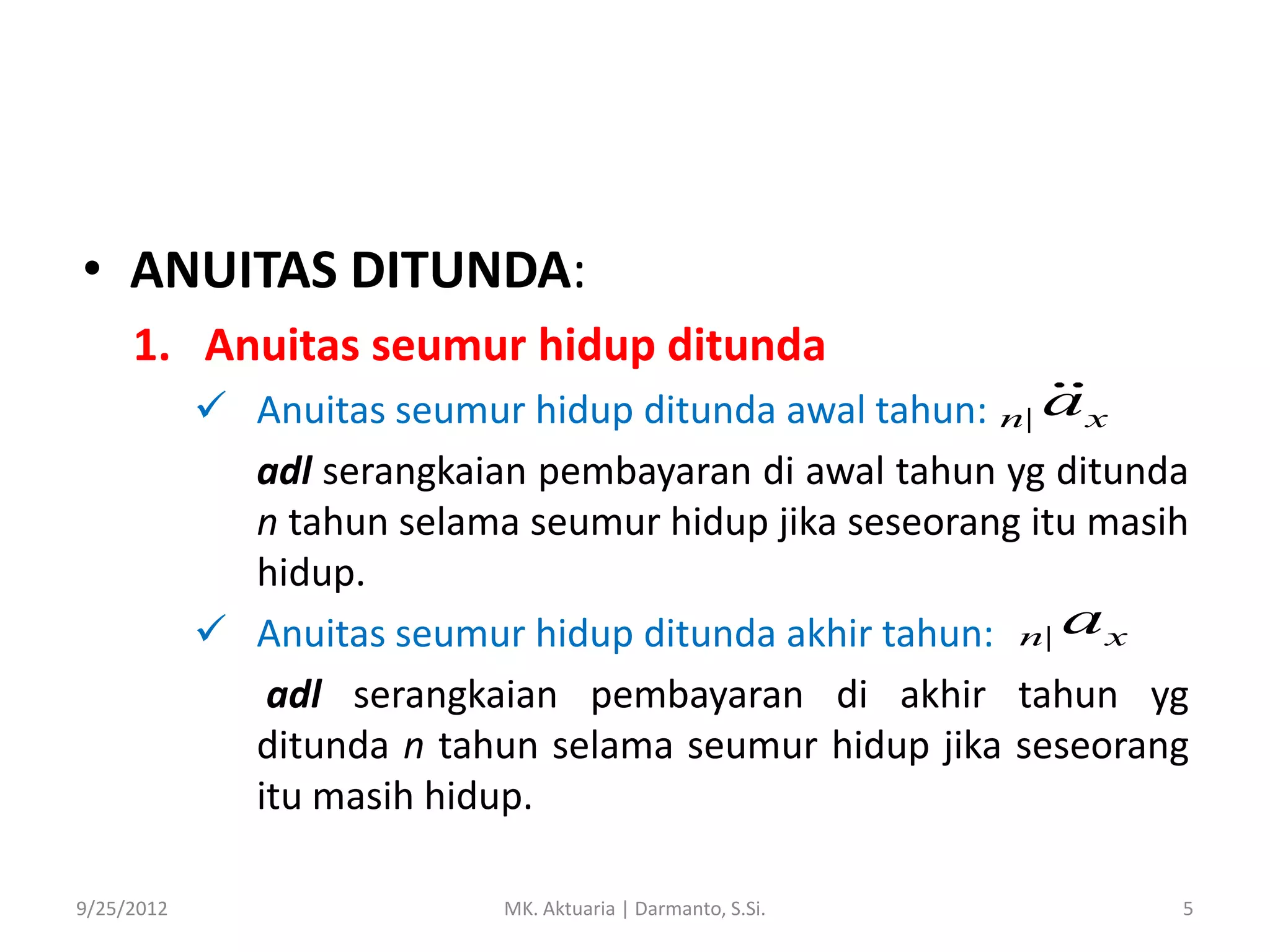 • ANUITAS DITUNDA:
1. Anuitas seumur hidup ditunda
 Anuitas seumur hidup ditunda awal tahun: n| a x
adl serangkaian pembayaran di awal tahun yg ditunda
n tahun selama seumur hidup jika seseorang itu masih
hidup.
 Anuitas seumur hidup ditunda akhir tahun: n| a x
adl serangkaian pembayaran di akhir tahun yg
ditunda n tahun selama seumur hidup jika seseorang
itu masih hidup.
9/25/2012

MK. Aktuaria | Darmanto, S.Si.

5

 