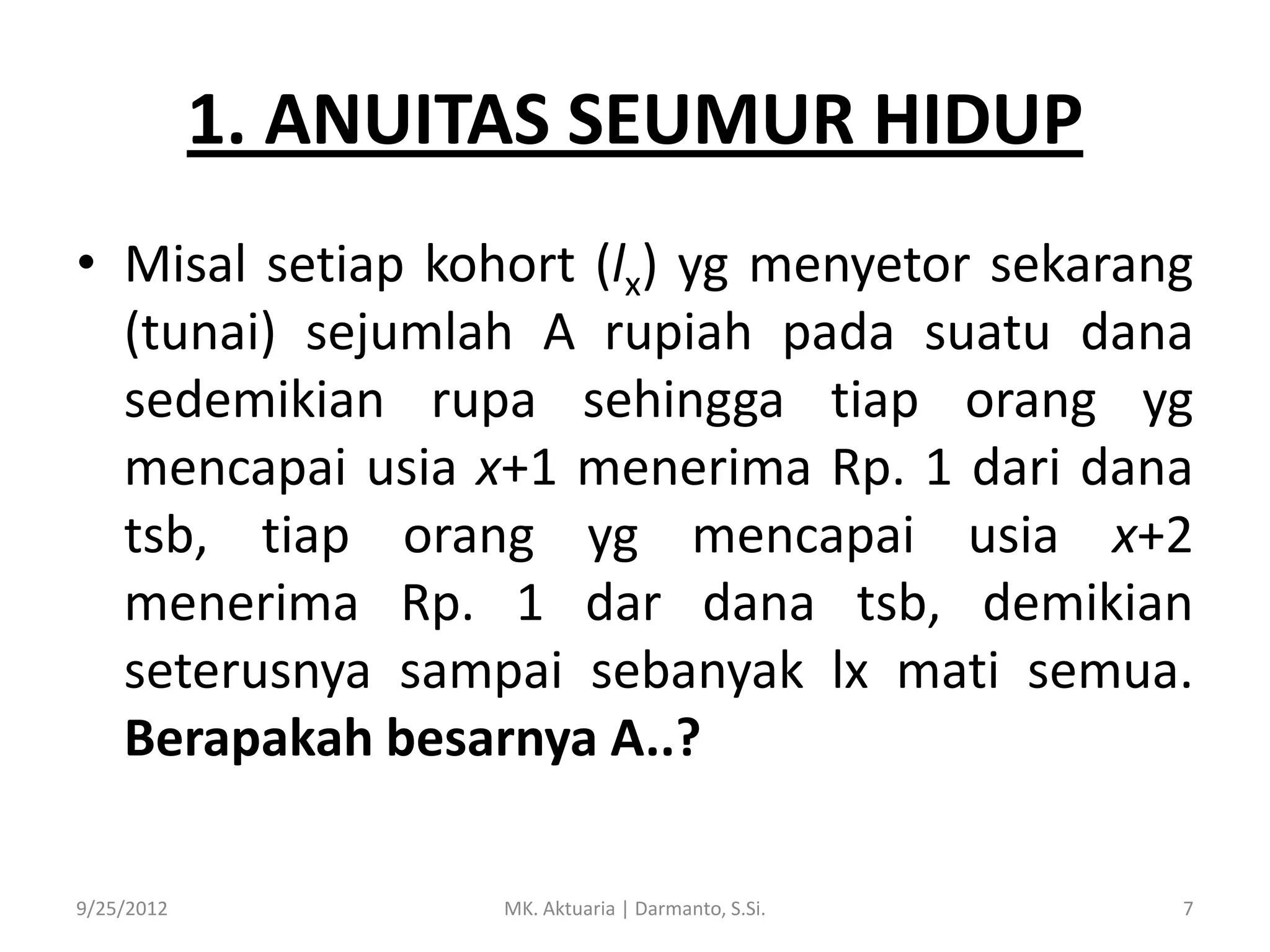 1. ANUITAS SEUMUR HIDUP
• Misal setiap kohort (lx) yg menyetor sekarang
(tunai) sejumlah A rupiah pada suatu dana
sedemikian rupa sehingga tiap orang yg
mencapai usia x+1 menerima Rp. 1 dari dana
tsb, tiap orang yg mencapai usia x+2
menerima Rp. 1 dar dana tsb, demikian
seterusnya sampai sebanyak lx mati semua.
Berapakah besarnya A..?
9/25/2012

MK. Aktuaria | Darmanto, S.Si.

7

 