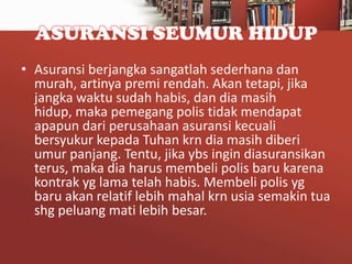 ASURANSI SEUMUR HIDUP
• Asuransi berjangka sangatlah sederhana dan
murah, artinya premi rendah. Akan tetapi, jika
jangka waktu sudah habis, dan dia masih
hidup, maka pemegang polis tidak mendapat
apapun dari perusahaan asuransi kecuali
bersyukur kepada Tuhan krn dia masih diberi
umur panjang. Tentu, jika ybs ingin diasuransikan
terus, maka dia harus membeli polis baru karena
kontrak yg lama telah habis. Membeli polis yg
baru akan relatif lebih mahal krn usia semakin tua
shg peluang mati lebih besar.

 