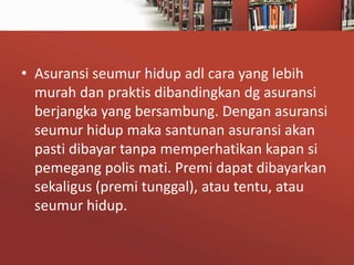 • Asuransi seumur hidup adl cara yang lebih
murah dan praktis dibandingkan dg asuransi
berjangka yang bersambung. Dengan asuransi
seumur hidup maka santunan asuransi akan
pasti dibayar tanpa memperhatikan kapan si
pemegang polis mati. Premi dapat dibayarkan
sekaligus (premi tunggal), atau tentu, atau
seumur hidup.

 