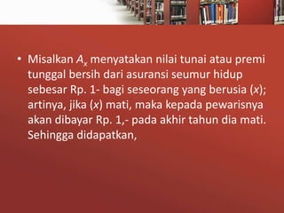 • Misalkan Ax menyatakan nilai tunai atau premi
tunggal bersih dari asuransi seumur hidup
sebesar Rp. 1- bagi seseorang yang berusia (x);
artinya, jika (x) mati, maka kepada pewarisnya
akan dibayar Rp. 1,- pada akhir tahun dia mati.
Sehingga didapatkan,

 