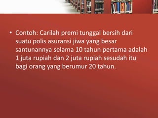 • Contoh: Carilah premi tunggal bersih dari
suatu polis asuransi jiwa yang besar
santunannya selama 10 tahun pertama adalah
1 juta rupiah dan 2 juta rupiah sesudah itu
bagi orang yang berumur 20 tahun.

 