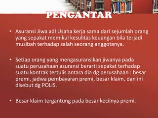 PENGANTAR
• Asuransi Jiwa adl Usaha kerja sama dari sejumlah orang
yang sepakat memikul kesulitas keuangan bila terjadi
musibah terhadap salah seorang anggotanya.
• Setiap orang yang mengasuransikan jiwanya pada
suatu perusahaan asuransi berarti sepakat terhadap
suatu kontrak tertulis antara dia dg perusahaan : besar
premi, jadwa pembayaran premi, besar klaim, dan ini
disebut dg POLIS.
• Besar klaim tergantung pada besar kecilnya premi.

 