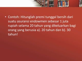 • Contoh: Hitunglah premi tunggal bersih dari
suatu asuransi endowmen sebesar 1 juta
rupiah selama 20 tahun yang dikeluarkan bagi
orang yang berusia a). 20 tahun dan b). 30
tahun!

 