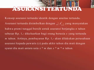 ASURANSI TERTUNDA
K onsep asuransi tertunda identik dengan anuitas tertunda.
A suransi tertunda disim bolkan dengan

1

| A x :n ya ng m enyatakan
m

bahw a prem i tunggal bersih untuk asurans i berjangka n tahun
sebesar R p. 1,- dikeluark an bagi orang berusia x yang tertunda
m tahun. A rtinya, pem bayaran R p. 1,- akan dilakukan perusahaan
asuransi kepada pew aris ( x ) pada akhir ta hun dia m ati dengan
syarat dia m ati antara usia x

m dan x

m

n tahun.

 