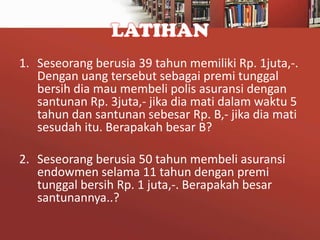 LATIHAN
1. Seseorang berusia 39 tahun memiliki Rp. 1juta,-.
Dengan uang tersebut sebagai premi tunggal
bersih dia mau membeli polis asuransi dengan
santunan Rp. 3juta,- jika dia mati dalam waktu 5
tahun dan santunan sebesar Rp. B,- jika dia mati
sesudah itu. Berapakah besar B?
2. Seseorang berusia 50 tahun membeli asuransi
endowmen selama 11 tahun dengan premi
tunggal bersih Rp. 1 juta,-. Berapakah besar
santunannya..?

 