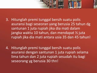 3. Hitunglah premi tunggal bersih suatu polis
asuransi bagi seseoran yang berusia 25 tahun dg
santunan 1 juta rupiah jika dia mati dalam
jangka waktu 10 tahun, dan mendapat ½ juta
rupiah jika dia mati antara usia 35 dan 45 tahun!
4. Hitunglah premi tunggal bersih suatu polis
asuransi dengan santunan 1 juta rupiah selama
lima tahun dan 2 juta rupiah sesudah itu bagi
seseorang yg berusia 30 thn!

 