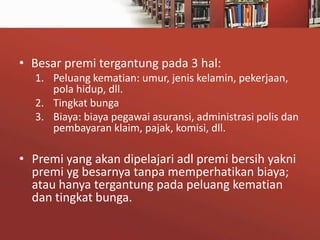• Besar premi tergantung pada 3 hal:
1. Peluang kematian: umur, jenis kelamin, pekerjaan,
pola hidup, dll.
2. Tingkat bunga
3. Biaya: biaya pegawai asuransi, administrasi polis dan
pembayaran klaim, pajak, komisi, dll.

• Premi yang akan dipelajari adl premi bersih yakni
premi yg besarnya tanpa memperhatikan biaya;
atau hanya tergantung pada peluang kematian
dan tingkat bunga.

 
