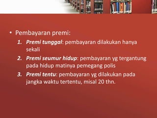 • Pembayaran premi:
1. Premi tunggal: pembayaran dilakukan hanya
sekali
2. Premi seumur hidup: pembayaran yg tergantung
pada hidup matinya pemegang polis
3. Premi tentu: pembayaran yg dilakukan pada
jangka waktu tertentu, misal 20 thn.

 