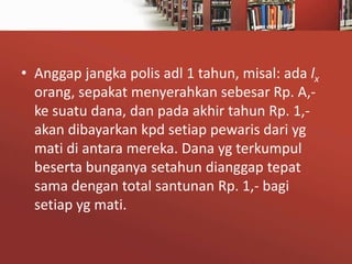 • Anggap jangka polis adl 1 tahun, misal: ada lx
orang, sepakat menyerahkan sebesar Rp. A,ke suatu dana, dan pada akhir tahun Rp. 1,akan dibayarkan kpd setiap pewaris dari yg
mati di antara mereka. Dana yg terkumpul
beserta bunganya setahun dianggap tepat
sama dengan total santunan Rp. 1,- bagi
setiap yg mati.

 