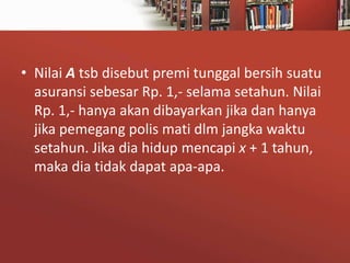 • Nilai A tsb disebut premi tunggal bersih suatu
asuransi sebesar Rp. 1,- selama setahun. Nilai
Rp. 1,- hanya akan dibayarkan jika dan hanya
jika pemegang polis mati dlm jangka waktu
setahun. Jika dia hidup mencapi x + 1 tahun,
maka dia tidak dapat apa-apa.

 