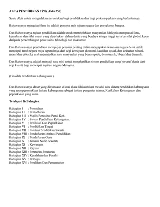 AKTA PENDIDIKAN 1996( Akta 550) 
Suatu Akta untuk mengadakan peruntukan bagi pendidikan dan bagi perkara-perkara yang berkaitannya. 
Bahawasanya mengakui ilmu itu adalah penentu arah tujuan negara dan penyelamat bangsa. 
Dan Bahawasanya tujuan pendidikan adalah untuk membolehkan masyarakat Malaysia menguasai ilmu, 
kemahiran dan nilai murni yang diperlukan dalam dunia yang berdaya saingn tinggi serta bersifat global, kesan 
daripada perkembangan pesat sains, teknologi dan maklumat. 
Dan Bahawasanya pendidikan mempuyai peranan penting dalam menjayakan wawasan negara demi untuk 
mencapai taraf negara maju sepenuhnya dari segi kemajuan ekonomi, keadilan sosial, dan kekuatan rohani, 
moral dan etika, ke arah mewujudkan satu masyarakat yang bersatupadu, demokratik, liberal dan dinamik. 
Dan Bahawasanya adalah menjadi satu misi untuk menghasilkan sistem pendidikan yang bertaraf dunia dari 
segi kualiti bagi mencapai aspirasi negara Malaysia. 
(Falsafah Pendidikan Kebangsaan ) 
Dan Bahawasanya dasar yang dinyatakan di atas akan dilaksanakan melalui satu sistem pendidikan kebangsaan 
yang memperuntukkan bahasa kebangsaan sebagai bahasa pengantar utama, Kurikulum Kebangsaan dan 
peperiksaan yang sama. 
Terdapat 16 Bahagian: 
Bahagian 1 : Permulaan 
Bahagian 11 : Pentadbiran 
Bahagian 111 : Majlis Penasihat Pend. Keb. 
Bahagian 1V : Sistem Pendidikan Kebangsaan. 
Bahagian V : Penilaian Dan Peperiksaan 
Bahagian VI : Pendidikan Tinggi 
Bahagian VII : Institusi Pendidikan Swasta 
Bahagian VIII : Pendaftaran Institusi Pendidikan 
Bahagian IX : Pendaftaran Guru 
Bahagian X : Jemaah Nazir Sekolah 
Bahagian XI : Kewangan 
Bahagian XII : Rayuan 
Bahagian XIII : Peraturan-Peraturan 
Bahagian XIV : Kesalahan dan Penalti 
Bahagian XV : Pelbagai 
Bahagian XVI : Peralihan Dan Pemansuhan 
 