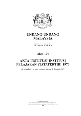 Institusi-Institusi Pelajaran (Tatatertib)            1




       UNDANG-UNDANG
          MALAYSIA
                  CETAKAN SEMULA



                       Akta 174

  AKTA INSTITUSI-INSTITUSI
PELAJARAN (TATATERTIB) 1976
  Mengandungi segala pindaan hingga 1 Januari 2009




                           DITERBITKAN OLEH
            PESURUHJAYA PENYEMAK UNDANG-UNDANG, MALAYSIA
         DI BAWAH KUASA AKTA PENYEMAKAN UNDANG-UNDANG 1968
                                  2009
 