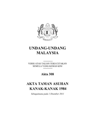 UNDANG-UNDANG
MALAYSIA
VERSI ATAS TALIAN TEKS CETAKAN
SEMULA YANG KEMAS KINI
Akta 308
AKTA TAMAN ASUHAN
KANAK-KANAK 1984
Sebagaimana pada 1 Disember 2011
 