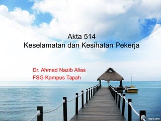 Akta 514
Keselamatan dan Kesihatan Pekerja
Dr. Ahmad Nazib Alias
FSG Kampus Tapah
 