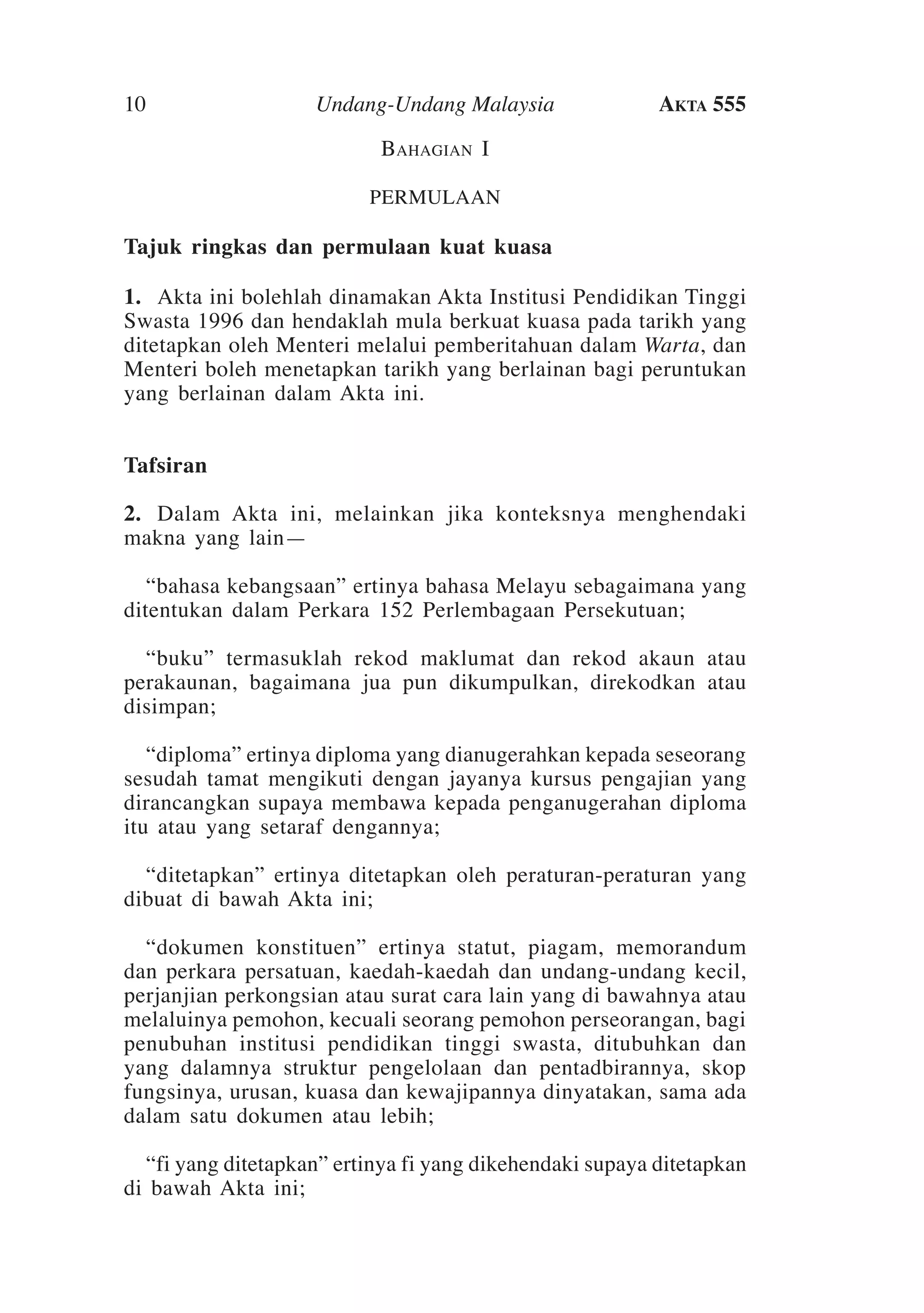 10

Undang-Undang Malaysia

Akta 555

Bahagian I
PERMULAAN

Tajuk ringkas dan permulaan kuat kuasa
1.	 Akta ini bolehlah dinamakan Akta Institusi Pendidikan Tinggi
Swasta 1996 dan hendaklah mula berkuat kuasa pada tarikh yang
ditetapkan oleh Menteri melalui pemberitahuan dalam Warta, dan
Menteri boleh menetapkan tarikh yang berlainan bagi peruntukan
yang berlainan dalam Akta ini.
	
Tafsiran
2.	 Dalam Akta ini, melainkan jika konteksnya menghendaki
makna yang lain—
	 “bahasa kebangsaan” ertinya bahasa Melayu sebagaimana yang
ditentukan dalam Perkara 152 Perlembagaan Persekutuan;
	 “buku” termasuklah rekod maklumat dan rekod akaun atau
perakaunan, bagaimana jua pun dikumpulkan, direkodkan atau
disimpan;
	 “diploma” ertinya diploma yang dianugerahkan kepada seseorang
sesudah tamat mengikuti dengan jayanya kursus pengajian yang
dirancangkan supaya membawa kepada penganugerahan diploma
itu atau yang setaraf dengannya;
	 “ditetapkan” ertinya ditetapkan oleh peraturan-peraturan yang
dibuat di bawah Akta ini;
	 “dokumen konstituen” ertinya statut, piagam, memorandum
dan perkara persatuan, kaedah-kaedah dan undang-undang kecil,
perjanjian perkongsian atau surat cara lain yang di bawahnya atau
melaluinya pemohon, kecuali seorang pemohon perseorangan, bagi
penubuhan institusi pendidikan tinggi swasta, ditubuhkan dan
yang dalamnya struktur pengelolaan dan pentadbirannya, skop
fungsinya, urusan, kuasa dan kewajipannya dinyatakan, sama ada
dalam satu dokumen atau lebih;
	 “fi yang ditetapkan” ertinya fi yang dikehendaki supaya ditetapkan
di bawah Akta ini;

 