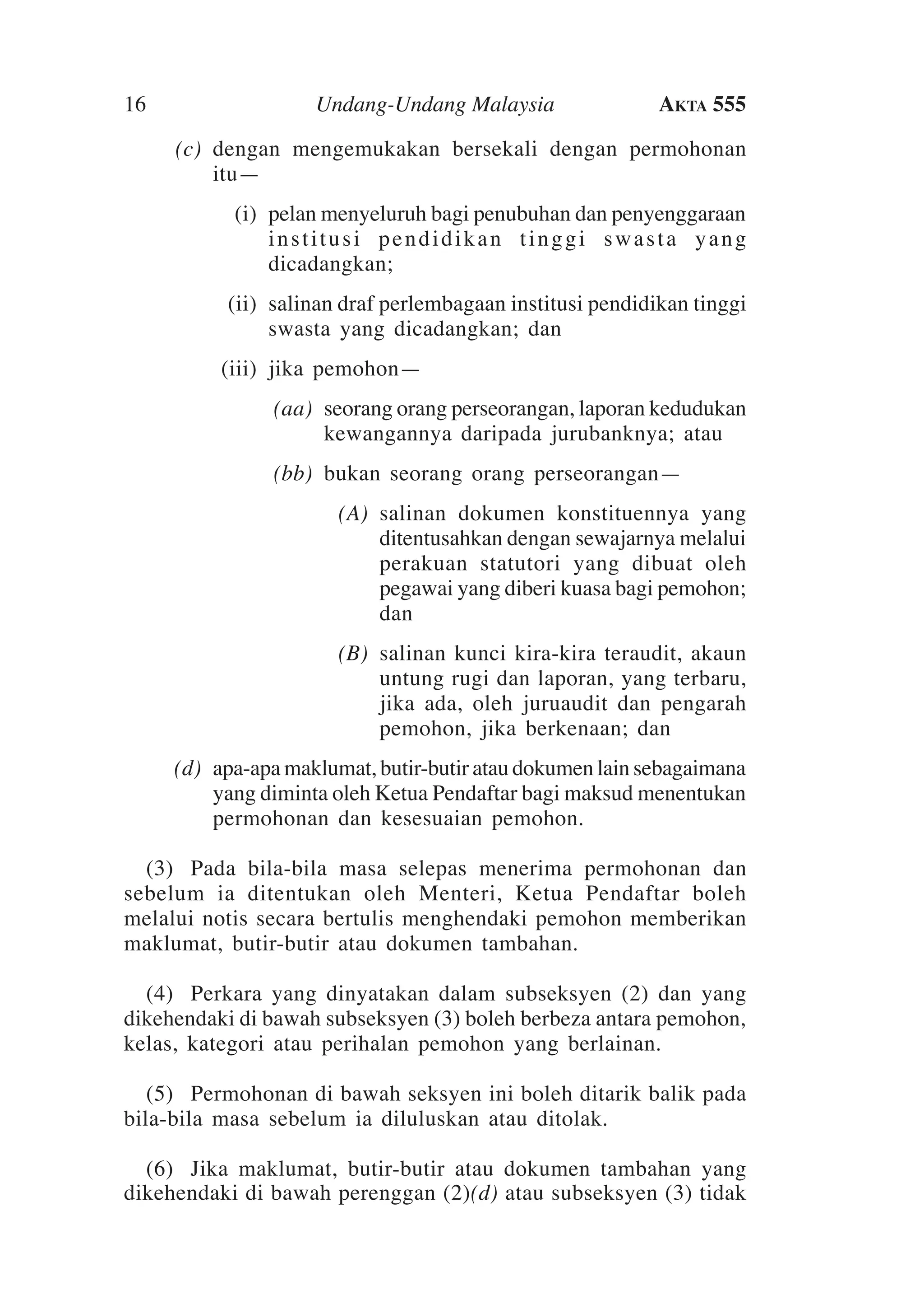 16

Undang-Undang Malaysia

Akta 555

	

(c)	 dengan mengemukakan bersekali dengan permohonan
itu—

	

(i)	 pelan menyeluruh bagi penubuhan dan penyenggaraan
institusi pendidikan tinggi swasta yang
dicadangkan;

	

(ii)	 salinan draf perlembagaan institusi pendidikan tinggi
swasta yang dicadangkan; dan

	

(iii)	 jika pemohon—

	

(aa)	 seorang orang perseorangan, laporan kedudukan
kewangannya daripada jurubanknya; atau

	

(bb)	 bukan seorang orang perseorangan—

	

(A)	 salinan dokumen konstituennya yang
ditentusahkan dengan sewajarnya melalui
perakuan statutori yang dibuat oleh
pegawai yang diberi kuasa bagi pemohon;
dan

	

(B)	 salinan kunci kira-kira teraudit, akaun
untung rugi dan laporan, yang terbaru,
jika ada, oleh juruaudit dan pengarah
pemohon, jika berkenaan; dan

	

(d)	 apa-apa maklumat, butir-butir atau dokumen lain sebagaimana
yang diminta oleh Ketua Pendaftar bagi maksud menentukan
permohonan dan kesesuaian pemohon. 	

	 (3)	 Pada bila-bila masa selepas menerima permohonan dan
sebelum ia ditentukan oleh Menteri, Ketua Pendaftar boleh
melalui notis secara bertulis menghendaki pemohon memberikan
maklumat, butir-butir atau dokumen tambahan.
	 (4)	 Perkara yang dinyatakan dalam subseksyen (2) dan yang
dikehendaki di bawah subseksyen (3) boleh berbeza antara pemohon,
kelas, kategori atau perihalan pemohon yang berlainan.
	
	 (5)	 Permohonan di bawah seksyen ini boleh ditarik balik pada
bila-bila masa sebelum ia diluluskan atau ditolak.
	 (6)	Jika maklumat, butir-butir atau dokumen tambahan yang
dikehendaki di bawah perenggan (2)(d) atau subseksyen (3) tidak

 