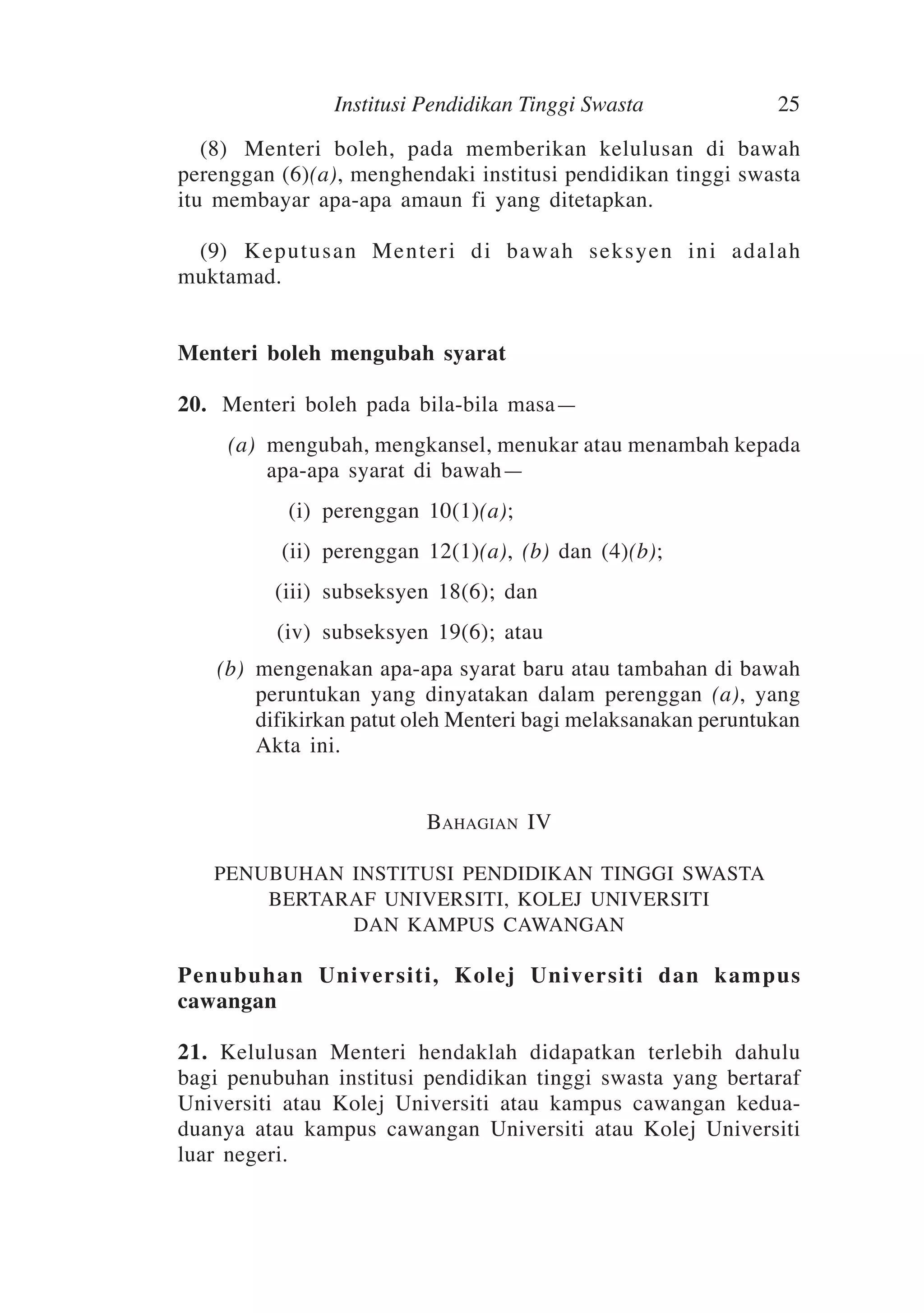 Institusi Pendidikan Tinggi Swasta

25

	 (8)	Menteri boleh, pada memberikan kelulusan di bawah
perenggan (6)(a), menghendaki institusi pendidikan tinggi swasta
itu membayar apa-apa amaun fi yang ditetapkan.
	 (9)	Keputusan Menteri di bawah seksyen ini adalah
muktamad.
Menteri boleh mengubah syarat
20. 	Menteri boleh pada bila-bila masa—
	
	
	

(a)	 mengubah, mengkansel, menukar atau menambah kepada
apa-apa syarat di bawah—
(i)	 perenggan 10(1)(a);
(ii)	 perenggan 12(1)(a), (b) dan (4)(b);

	

(iii)	 subseksyen 18(6); dan

	

(iv)	 subseksyen 19(6); atau

	

(b)	 mengenakan apa-apa syarat baru atau tambahan di bawah
peruntukan yang dinyatakan dalam perenggan (a), yang
difikirkan patut oleh Menteri bagi melaksanakan peruntukan
Akta ini.
Bahagian IV
PENUBUHAN INSTITUSI PENDIDIKAN TINGGI SWASTA
BERTARAF UNIVERSITI, KOLEJ UNIVERSITI
DAN KAMPUS CAWANGAN

Penubuhan Universiti, Kolej Universiti dan kampus
cawangan
21. Kelulusan Menteri hendaklah didapatkan terlebih dahulu
bagi penubuhan institusi pendidikan tinggi swasta yang bertaraf
Universiti atau Kolej Universiti atau kampus cawangan keduaduanya atau kampus cawangan Universiti atau Kolej Universiti
luar negeri.

 