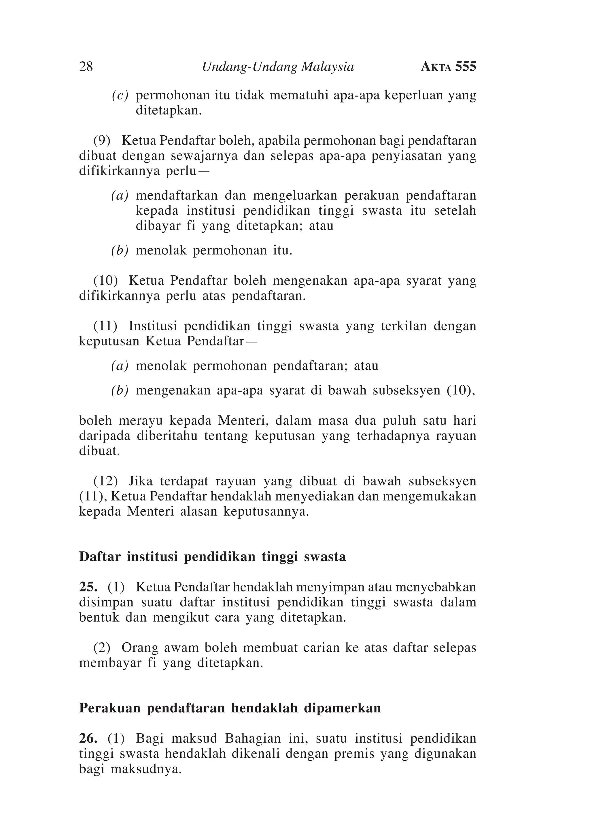 28
	

Undang-Undang Malaysia

Akta 555

(c)	 permohonan itu tidak mematuhi apa-apa keperluan yang
ditetapkan.

	 (9)	Ketua Pendaftar boleh, apabila permohonan bagi pendaftaran
dibuat dengan sewajarnya dan selepas apa-apa penyiasatan yang
difikirkannya perlu—
	

(a)	 mendaftarkan dan mengeluarkan perakuan pendaftaran
kepada institusi pendidikan tinggi swasta itu setelah
dibayar fi yang ditetapkan; atau

	

(b)	 menolak permohonan itu.

	 (10)	Ketua Pendaftar boleh mengenakan apa-apa syarat yang
difikirkannya perlu atas pendaftaran.
	 (11)	Institusi pendidikan tinggi swasta yang terkilan dengan
keputusan Ketua Pendaftar—
	

(a)	 menolak permohonan pendaftaran; atau

	

(b)	 mengenakan apa-apa syarat di bawah subseksyen (10),

boleh merayu kepada Menteri, dalam masa dua puluh satu hari
daripada diberitahu tentang keputusan yang terhadapnya rayuan
dibuat.	
	 (12)	Jika terdapat rayuan yang dibuat di bawah subseksyen
(11), Ketua Pendaftar hendaklah menyediakan dan mengemukakan
kepada Menteri alasan keputusannya.
Daftar institusi pendidikan tinggi swasta
25.	 (1)	 Ketua Pendaftar hendaklah menyimpan atau menyebabkan
disimpan suatu daftar institusi pendidikan tinggi swasta dalam
bentuk dan mengikut cara yang ditetapkan.
	 (2)	Orang awam boleh membuat carian ke atas daftar selepas
membayar fi yang ditetapkan.
Perakuan pendaftaran hendaklah dipamerkan
26.	 (1)	 Bagi maksud Bahagian ini, suatu institusi pendidikan
tinggi swasta hendaklah dikenali dengan premis yang digunakan
bagi maksudnya.

 