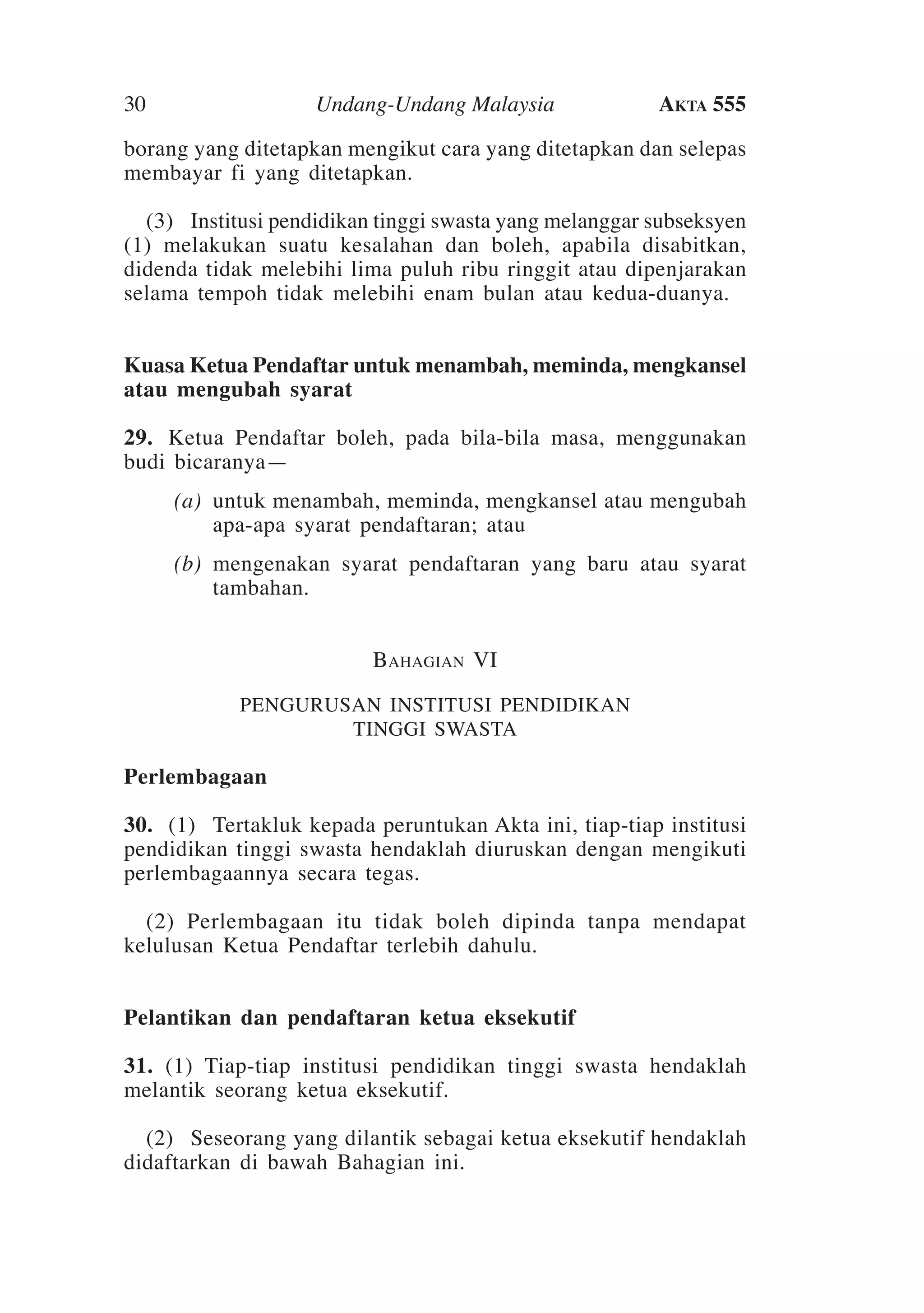 30

Undang-Undang Malaysia

Akta 555

borang yang ditetapkan mengikut cara yang ditetapkan dan selepas
membayar fi yang ditetapkan.
	 (3)	Institusi pendidikan tinggi swasta yang melanggar subseksyen
(1) melakukan suatu kesalahan dan boleh, apabila disabitkan,
didenda tidak melebihi lima puluh ribu ringgit atau dipenjarakan
selama tempoh tidak melebihi enam bulan atau kedua-duanya.
Kuasa Ketua Pendaftar untuk menambah, meminda, mengkansel
atau mengubah syarat
29. 	Ketua Pendaftar boleh, pada bila-bila masa, menggunakan
budi bicaranya—
	

(a)	 untuk menambah, meminda, mengkansel atau mengubah
apa-apa syarat pendaftaran; atau

	

(b)	 mengenakan syarat pendaftaran yang baru atau syarat
tambahan.
Bahagian VI
PENGURUSAN INSTITUSI PENDIDIKAN
TINGGI SWASTA

Perlembagaan
30.	 (1)	Tertakluk kepada peruntukan Akta ini, tiap-tiap institusi
pendidikan tinggi swasta hendaklah diuruskan dengan mengikuti
perlembagaannya secara tegas.
	 (2)  Perlembagaan itu tidak boleh dipinda tanpa mendapat
kelulusan Ketua Pendaftar terlebih dahulu.
Pelantikan dan pendaftaran ketua eksekutif
31.  (1) Tiap-tiap institusi pendidikan tinggi swasta hendaklah
melantik seorang ketua eksekutif.
	 (2) 	Seseorang yang dilantik sebagai ketua eksekutif hendaklah
didaftarkan di bawah Bahagian ini.

 