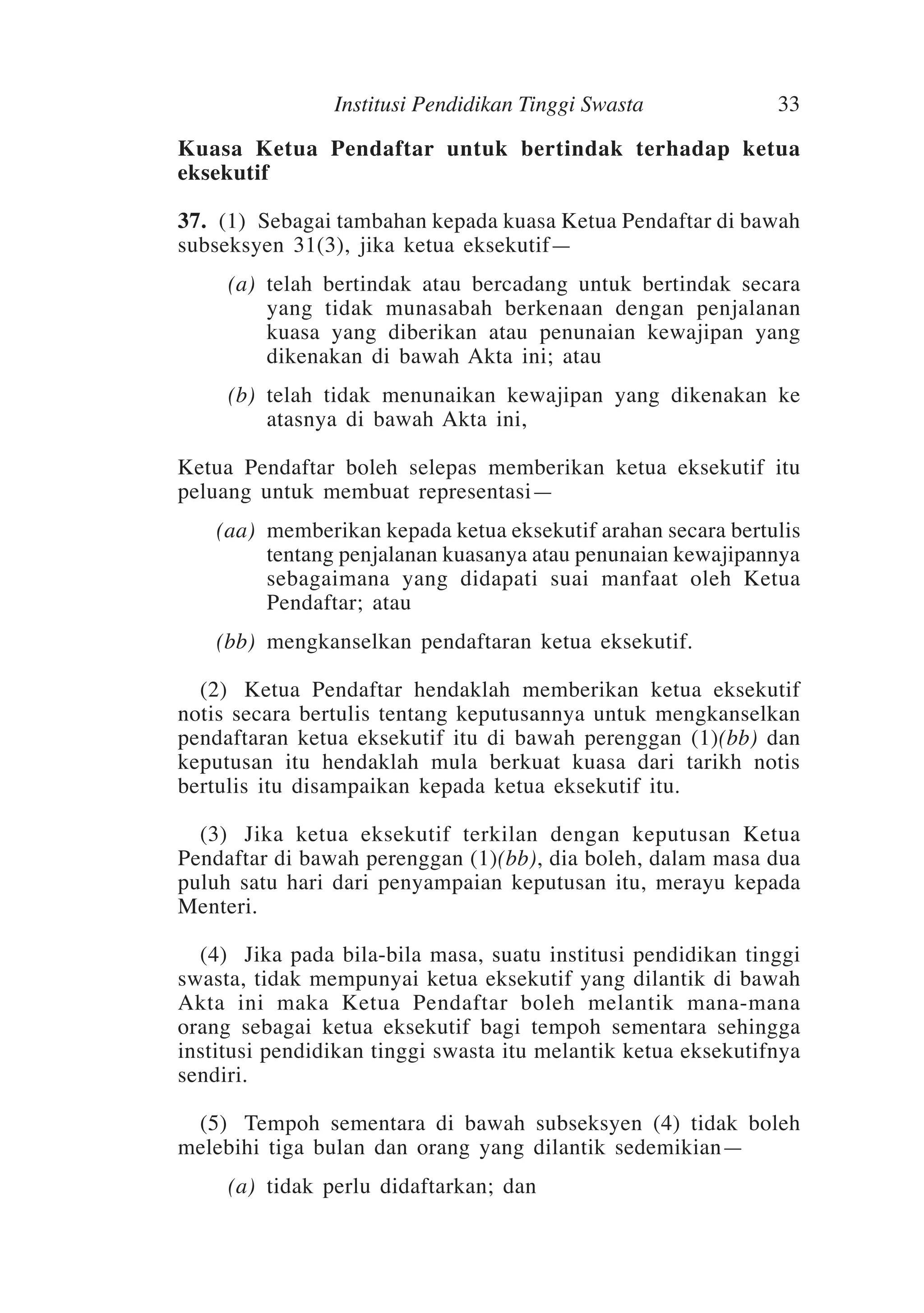 Institusi Pendidikan Tinggi Swasta

33

Kuasa Ketua Pendaftar untuk bertindak terhadap ketua
eksekutif
37.  (1)  Sebagai tambahan kepada kuasa Ketua Pendaftar di bawah
subseksyen 31(3), jika ketua eksekutif—	
	

(a)	 telah bertindak atau bercadang untuk bertindak secara
yang tidak munasabah berkenaan dengan penjalanan
kuasa yang diberikan atau penunaian kewajipan yang
dikenakan di bawah Akta ini; atau

	

(b)	 telah tidak menunaikan kewajipan yang dikenakan ke
atasnya di bawah Akta ini,

Ketua Pendaftar boleh selepas memberikan ketua eksekutif itu
peluang untuk membuat representasi—
	

(aa)	 memberikan kepada ketua eksekutif arahan secara bertulis
tentang penjalanan kuasanya atau penunaian kewajipannya
sebagaimana yang didapati suai manfaat oleh Ketua
Pendaftar; atau

	 (bb)	 mengkanselkan pendaftaran ketua eksekutif.
	
	 (2) 	Ketua Pendaftar hendaklah memberikan ketua eksekutif
notis secara bertulis tentang keputusannya untuk mengkanselkan
pendaftaran ketua eksekutif itu di bawah perenggan (1)(bb) dan
keputusan itu hendaklah mula berkuat kuasa dari tarikh notis
bertulis itu disampaikan kepada ketua eksekutif itu.
	 (3)	Jika ketua eksekutif terkilan dengan keputusan Ketua
Pendaftar di bawah perenggan (1)(bb), dia boleh, dalam masa dua
puluh satu hari dari penyampaian keputusan itu, merayu kepada
Menteri.
	 (4) 	Jika pada bila-bila masa, suatu institusi pendidikan tinggi
swasta, tidak mempunyai ketua eksekutif yang dilantik di bawah
Akta ini maka Ketua Pendaftar boleh melantik mana-mana
orang sebagai ketua eksekutif bagi tempoh sementara sehingga
institusi pendidikan tinggi swasta itu melantik ketua eksekutifnya
sendiri.
	 (5) 	Tempoh sementara di bawah subseksyen (4) tidak boleh
melebihi tiga bulan dan orang yang dilantik sedemikian—
	

(a)	 tidak perlu didaftarkan; dan

 