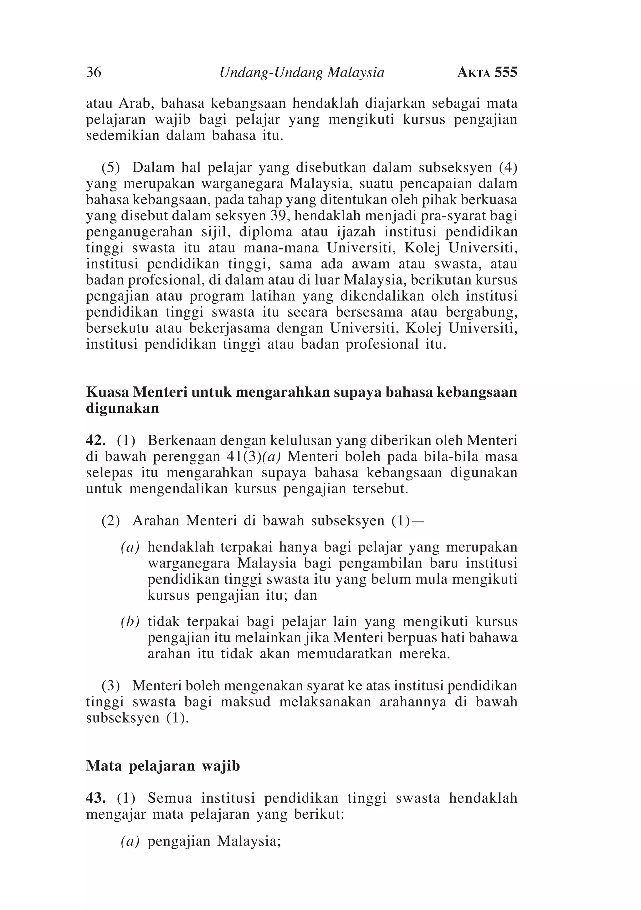 36

Undang-Undang Malaysia

Akta 555

atau Arab, bahasa kebangsaan hendaklah diajarkan sebagai mata
pelajaran wajib bagi pelajar yang mengikuti kursus pengajian
sedemikian dalam bahasa itu.
	 (5)	 Dalam hal pelajar yang disebutkan dalam subseksyen (4)
yang merupakan warganegara Malaysia, suatu pencapaian dalam
bahasa kebangsaan, pada tahap yang ditentukan oleh pihak berkuasa
yang disebut dalam seksyen 39, hendaklah menjadi pra-syarat bagi
penganugerahan sijil, diploma atau ijazah institusi pendidikan
tinggi swasta itu atau mana-mana Universiti, Kolej Universiti,
institusi pendidikan tinggi, sama ada awam atau swasta, atau
badan profesional, di dalam atau di luar Malaysia, berikutan kursus
pengajian atau program latihan yang dikendalikan oleh institusi
pendidikan tinggi swasta itu secara bersesama atau bergabung,
bersekutu atau bekerjasama dengan Universiti, Kolej Universiti,
institusi pendidikan tinggi atau badan profesional itu.
Kuasa Menteri untuk mengarahkan supaya bahasa kebangsaan
digunakan
42.	 (1)	Berkenaan dengan kelulusan yang diberikan oleh Menteri
di bawah perenggan 41(3)(a) Menteri boleh pada bila-bila masa
selepas itu mengarahkan supaya bahasa kebangsaan digunakan
untuk mengendalikan kursus pengajian tersebut.
	 (2)	Arahan Menteri di bawah subseksyen (1)—
	

(a)	 hendaklah terpakai hanya bagi pelajar yang merupakan
warganegara Malaysia bagi pengambilan baru institusi
pendidikan tinggi swasta itu yang belum mula mengikuti
kursus pengajian itu; dan

	

(b)	 tidak terpakai bagi pelajar lain yang mengikuti kursus
pengajian itu melainkan jika Menteri berpuas hati bahawa
arahan itu tidak akan memudaratkan mereka.

	 (3)	Menteri boleh mengenakan syarat ke atas institusi pendidikan
tinggi swasta bagi maksud melaksanakan arahannya di bawah
subseksyen (1).
	
Mata pelajaran wajib
43. 	(1) 	Semua institusi pendidikan tinggi swasta hendaklah
mengajar mata pelajaran yang berikut:
	

(a)	 pengajian Malaysia;

 