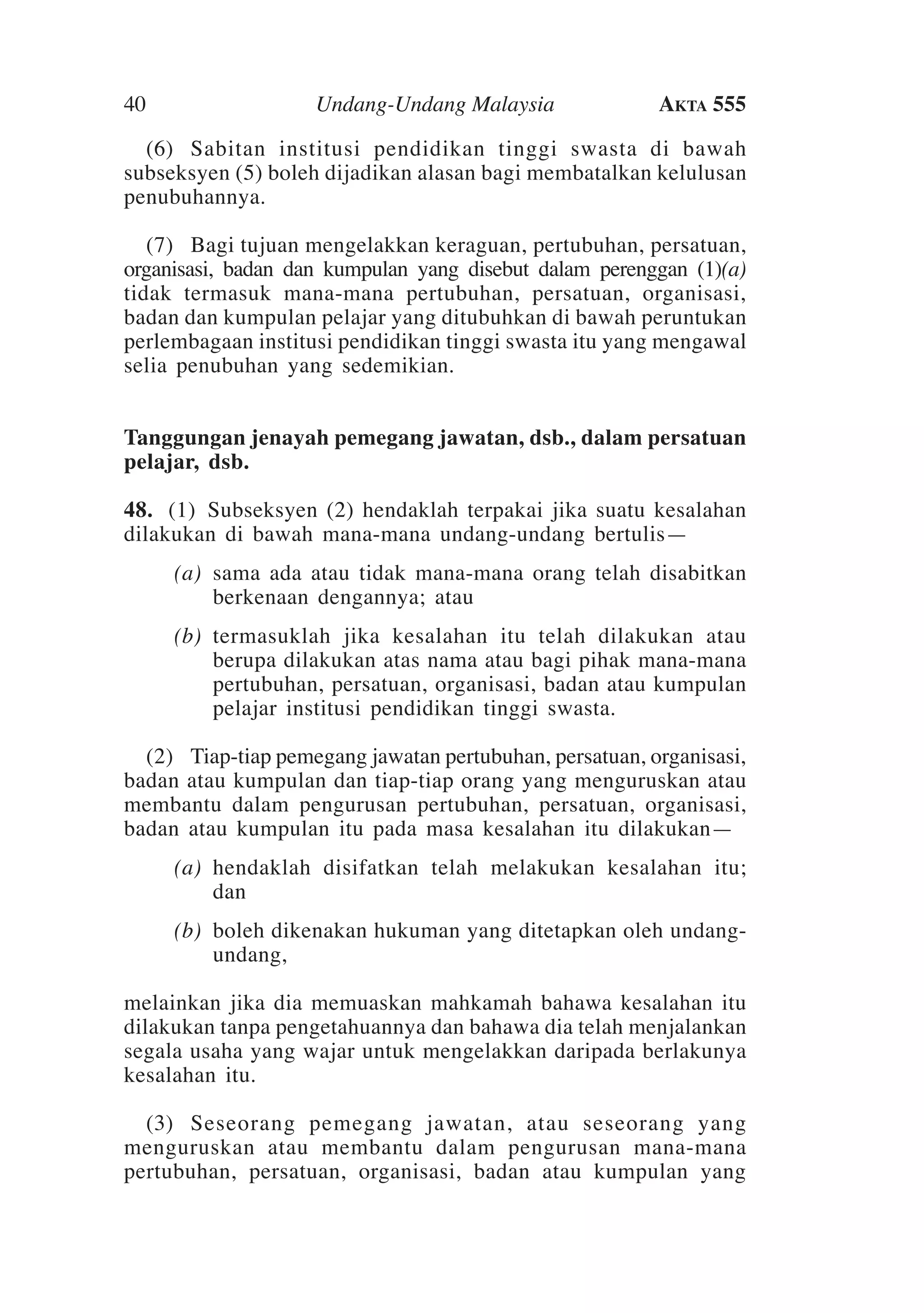 40

Undang-Undang Malaysia

Akta 555

	 (6)	 Sabitan institusi pendidikan tinggi swasta di bawah
subseksyen (5) boleh dijadikan alasan bagi membatalkan kelulusan
penubuhannya.
	 (7)	Bagi tujuan mengelakkan keraguan, pertubuhan, persatuan,
organisasi, badan dan kumpulan yang disebut dalam perenggan (1)(a)
tidak termasuk mana-mana pertubuhan, persatuan, organisasi,
badan dan kumpulan pelajar yang ditubuhkan di bawah peruntukan
perlembagaan institusi pendidikan tinggi swasta itu yang mengawal
selia penubuhan yang sedemikian.
Tanggungan jenayah pemegang jawatan, dsb., dalam persatuan
pelajar, dsb.
48.	 (1)  Subseksyen (2) hendaklah terpakai jika suatu kesalahan
dilakukan di bawah mana-mana undang-undang bertulis—
	

(a)	 sama ada atau tidak mana-mana orang telah disabitkan
berkenaan dengannya; atau

	

(b)	 termasuklah jika kesalahan itu telah dilakukan atau
berupa dilakukan atas nama atau bagi pihak mana-mana
pertubuhan, persatuan, organisasi, badan atau kumpulan
pelajar institusi pendidikan tinggi swasta.

	 (2) 	Tiap-tiap pemegang jawatan pertubuhan, persatuan, organisasi,
badan atau kumpulan dan tiap-tiap orang yang menguruskan atau
membantu dalam pengurusan pertubuhan, persatuan, organisasi,
badan atau kumpulan itu pada masa kesalahan itu dilakukan—
	

(a)	 hendaklah disifatkan telah melakukan kesalahan itu;
dan

	

(b)	 boleh dikenakan hukuman yang ditetapkan oleh undangundang,

melainkan jika dia memuaskan mahkamah bahawa kesalahan itu
dilakukan tanpa pengetahuannya dan bahawa dia telah menjalankan
segala usaha yang wajar untuk mengelakkan daripada berlakunya
kesalahan itu.
	 (3)	 Seseorang pemegang jawatan, atau seseorang yang
menguruskan atau membantu dalam pengurusan mana-mana
pertubuhan, persatuan, organisasi, badan atau kumpulan yang

 
