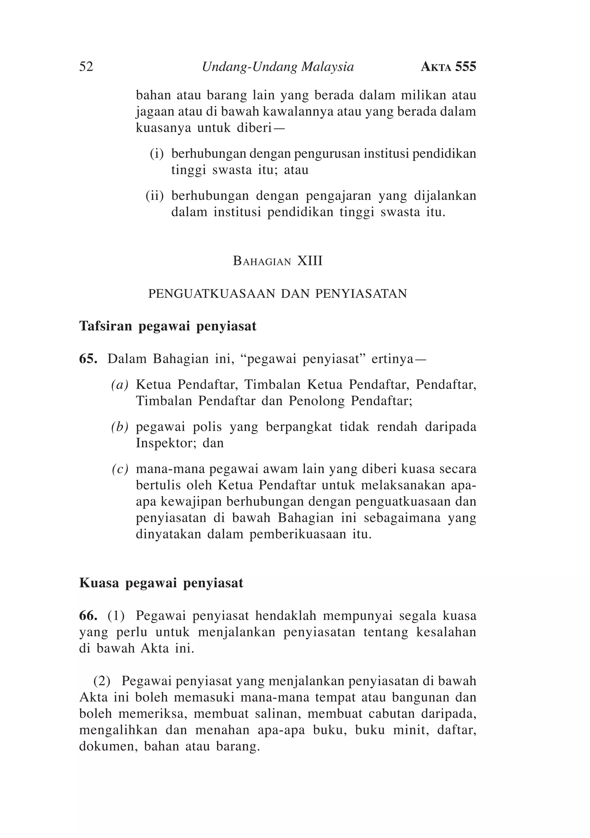 52

Undang-Undang Malaysia

Akta 555

bahan atau barang lain yang berada dalam milikan atau
jagaan atau di bawah kawalannya atau yang berada dalam
kuasanya untuk diberi—
	

(i)	 berhubungan dengan pengurusan institusi pendidikan
tinggi swasta itu; atau

	

(ii)	 berhubungan dengan pengajaran yang dijalankan
dalam institusi pendidikan tinggi swasta itu.
Bahagian XIII
penguatkuasaan dan penyiasatan

Tafsiran pegawai penyiasat
65.	 Dalam Bahagian ini, “pegawai penyiasat” ertinya—
	

(a)	Ketua Pendaftar, Timbalan Ketua Pendaftar, Pendaftar,
Timbalan Pendaftar dan Penolong Pendaftar;

	

(b)	 pegawai polis yang berpangkat tidak rendah daripada
Inspektor; dan

	

(c)	 mana-mana pegawai awam lain yang diberi kuasa secara
bertulis oleh Ketua Pendaftar untuk melaksanakan apaapa kewajipan berhubungan dengan penguatkuasaan dan
penyiasatan di bawah Bahagian ini sebagaimana yang
dinyatakan dalam pemberikuasaan itu.

Kuasa pegawai penyiasat
66.	 (1)	 Pegawai penyiasat hendaklah mempunyai segala kuasa
yang perlu untuk menjalankan penyiasatan tentang kesalahan
di bawah Akta ini.
	 (2)	 Pegawai penyiasat yang menjalankan penyiasatan di bawah
Akta ini boleh memasuki mana-mana tempat atau bangunan dan
boleh memeriksa, membuat salinan, membuat cabutan daripada,
mengalihkan dan menahan apa-apa buku, buku minit, daftar,
dokumen, bahan atau barang.
	

 