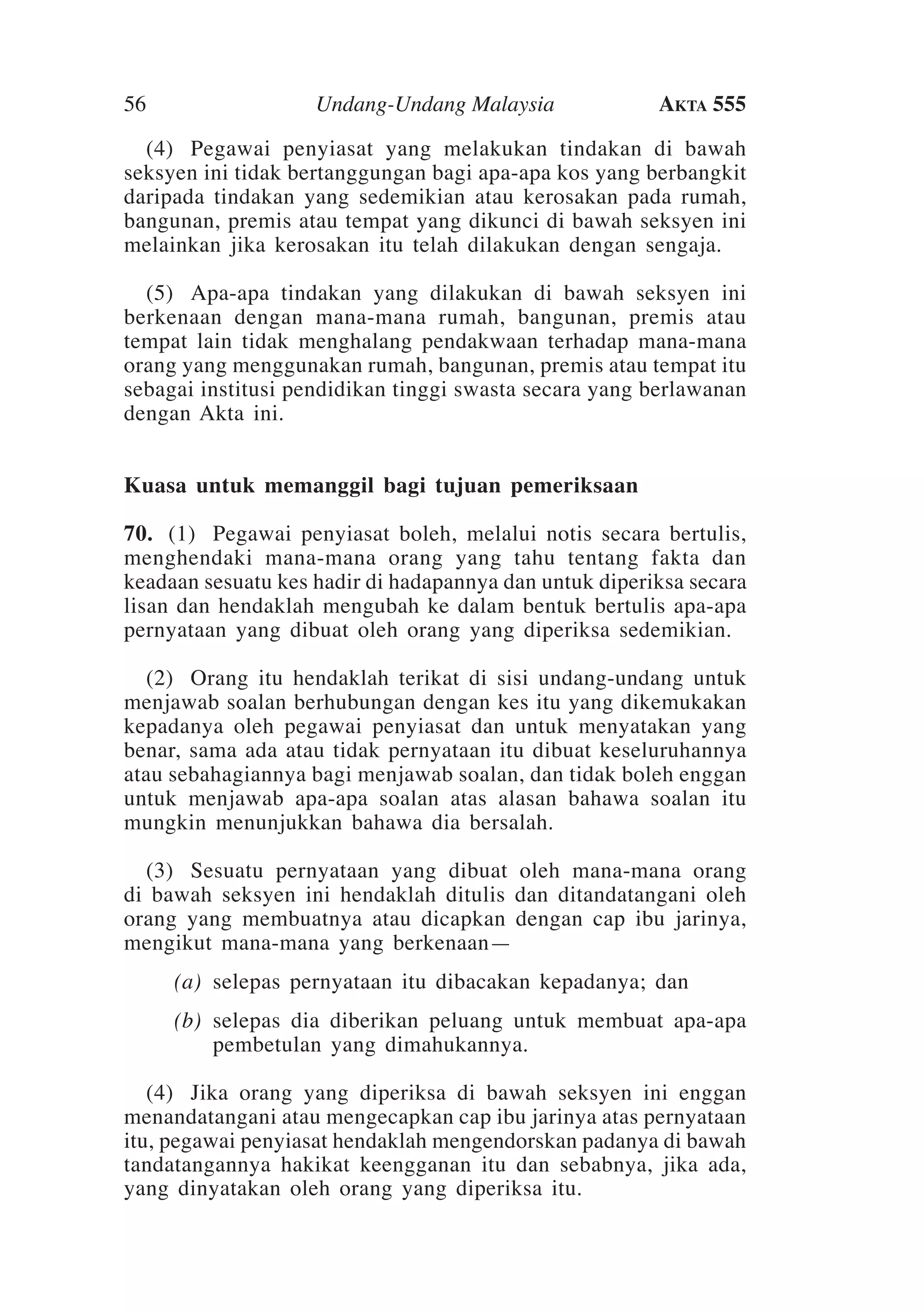 56

Undang-Undang Malaysia

Akta 555

	 (4)	 Pegawai penyiasat yang melakukan tindakan di bawah
seksyen ini tidak bertanggungan bagi apa-apa kos yang berbangkit
daripada tindakan yang sedemikian atau kerosakan pada rumah,
bangunan, premis atau tempat yang dikunci di bawah seksyen ini
melainkan jika kerosakan itu telah dilakukan dengan sengaja.
	 (5)	Apa-apa tindakan yang dilakukan di bawah seksyen ini
berkenaan dengan mana-mana rumah, bangunan, premis atau
tempat lain tidak menghalang pendakwaan terhadap mana-mana
orang yang menggunakan rumah, bangunan, premis atau tempat itu
sebagai institusi pendidikan tinggi swasta secara yang berlawanan
dengan Akta ini.
Kuasa untuk memanggil bagi tujuan pemeriksaan
70.	 (1)	 Pegawai penyiasat boleh, melalui notis secara bertulis,
menghendaki mana-mana orang yang tahu tentang fakta dan
keadaan sesuatu kes hadir di hadapannya dan untuk diperiksa secara
lisan dan hendaklah mengubah ke dalam bentuk bertulis apa-apa
pernyataan yang dibuat oleh orang yang diperiksa sedemikian.
	 (2)	Orang itu hendaklah terikat di sisi undang-undang untuk
menjawab soalan berhubungan dengan kes itu yang dikemukakan
kepadanya oleh pegawai penyiasat dan untuk menyatakan yang
benar, sama ada atau tidak pernyataan itu dibuat keseluruhannya
atau sebahagiannya bagi menjawab soalan, dan tidak boleh enggan
untuk menjawab apa-apa soalan atas alasan bahawa soalan itu
mungkin menunjukkan bahawa dia bersalah.
	 (3)	 Sesuatu pernyataan yang dibuat oleh mana-mana orang
di bawah seksyen ini hendaklah ditulis dan ditandatangani oleh
orang yang membuatnya atau dicapkan dengan cap ibu jarinya,
mengikut mana-mana yang berkenaan—
	

(a)	 selepas pernyataan itu dibacakan kepadanya; dan

	

(b)	 selepas dia diberikan peluang untuk membuat apa-apa
pembetulan yang dimahukannya.

	 (4)	Jika orang yang diperiksa di bawah seksyen ini enggan
menandatangani atau mengecapkan cap ibu jarinya atas pernyataan
itu, pegawai penyiasat hendaklah mengendorskan padanya di bawah
tandatangannya hakikat keengganan itu dan sebabnya, jika ada,
yang dinyatakan oleh orang yang diperiksa itu.

 
